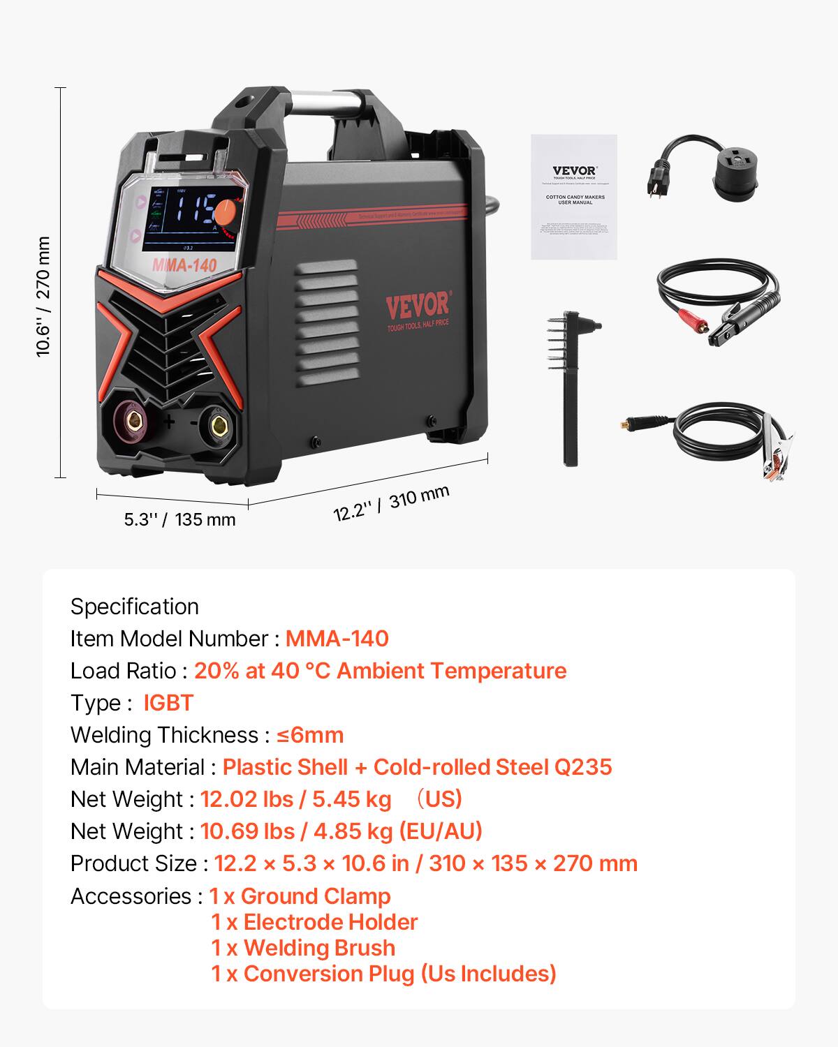 VEVOR MMA-140 TOOLE A PRCT TOUGH

Specification
Item Model Number: MMA-140
Load Ratio: 20% at 40 °C Ambient Temperature
Type: IGBT
Welding Thickness: ≤6mm
Main Material: Plastic Shell + Cold-rolled Steel Q235
Net Weight: 12.02 lbs / 5.45 kg (US)
Net Weight: 10.69 lbs / 4.85 kg (EU/AU)
Product Size: 12.2 x 5.3 x 10.6 in / 310 x 135 x 270 mm
Accessories: 1x Ground Clamp, 1x Electrode Holder, 1x Welding Brush, 1x Conversion Plug (US Includes)