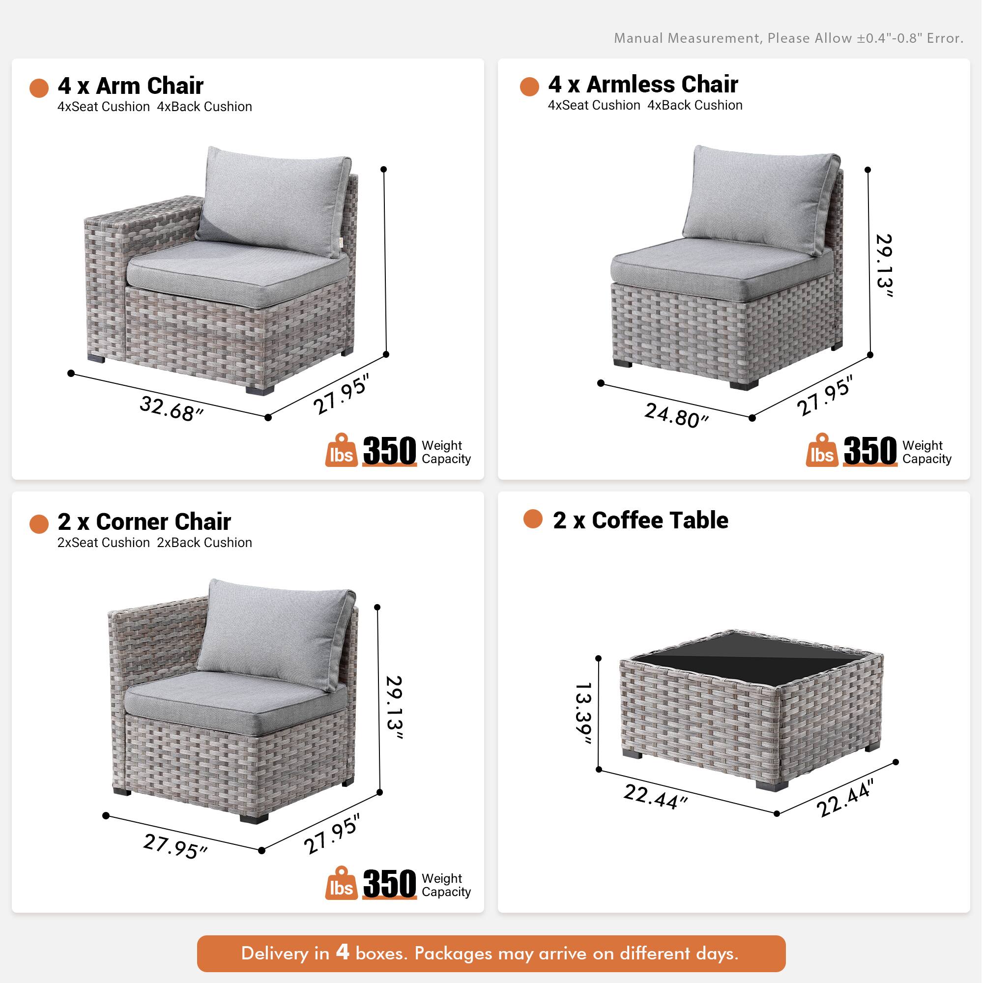 Manual Measurement, Please Allow 0.4"-0.8" Error.

4 x Arm Chair  
4xSeat Cushion  
4xBack Cushion  
29.13" x 32.68" x 27.95"  
350 lbs Capacity  

4 x Armless Chair  
4xSeat Cushion  
4xBack Cushion  
24.80" x 27.95" x 29.13"  
350 lbs Capacity  

2 x Corner Chair  
2xSeat Cushion  
2xBack Cushion  
27.95" x 29.13" x 27.95"  
350 lbs Capacity  

2 x Coffee Table  
13.39" x 22.44" x 22.44"  

Delivery in 4 boxes. Packages may arrive on different days.