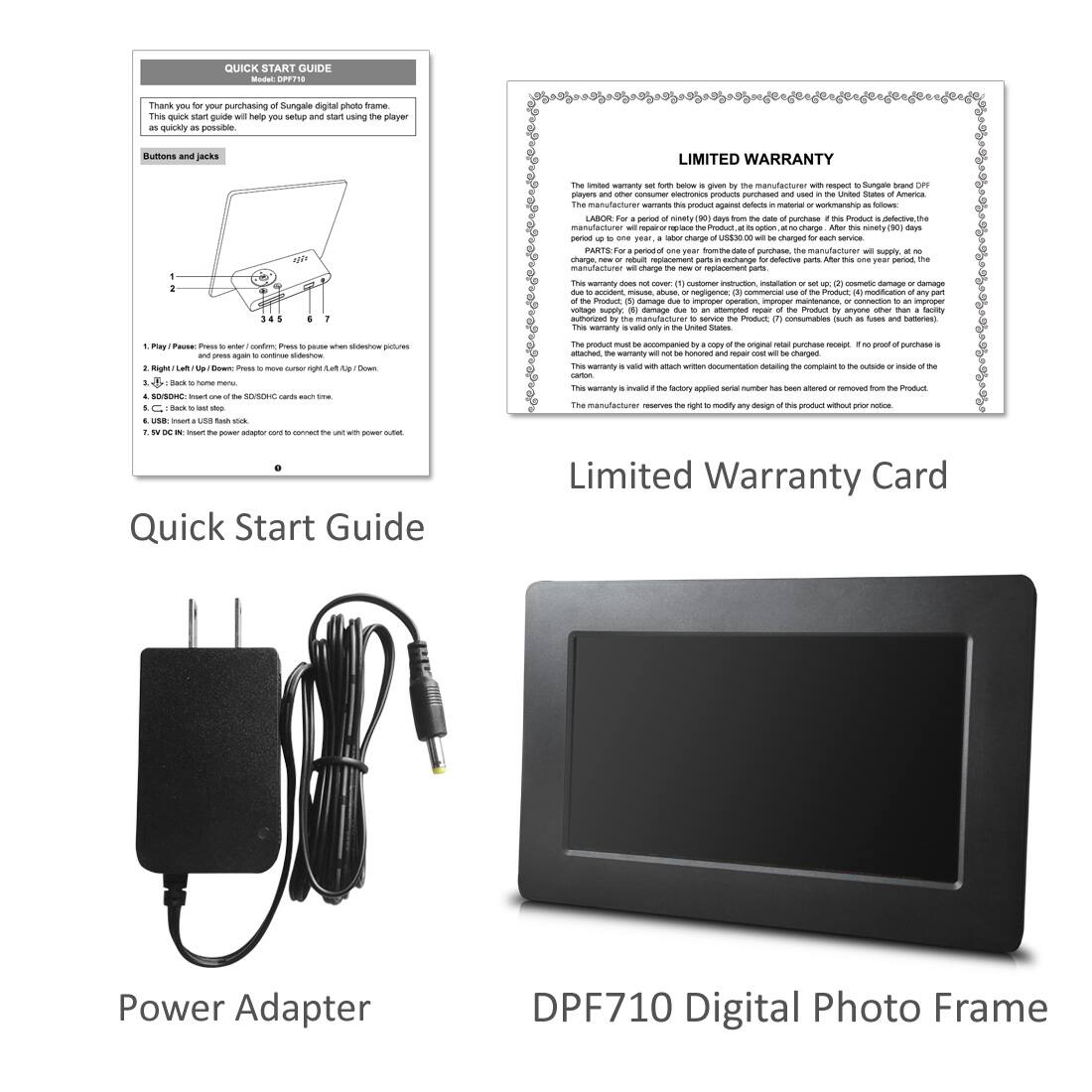 **Quick Start Guide**

Thank you for your purchase of the Suncal digital photo frame. This quick start guide will help you set up and start using the player as quickly as possible.

Buttons and jacks:
1. Play/Pause: Press enter to confirm. Press pause when slideshow pictures.
2. Left/Up/Down: Press to move to the left/right/up/down.
3. Right/Left: Press to move to the right/left.
4. SD/USB: Insert one SD/SDHC card at a time.
5. USB: Insert a USB stick.
6. DC IN: Insert the power adapter cord to connect the unit with power outlet.

**Limited Warranty Card**

The limited warranty forth given by the manufacturer with respect to Suncal brand DPF710 players and other consumer electronics products purchased and used in the United States of America.

LABOR: For a period of ninety (90) days from the date of purchase, if a Product is defective, the manufacturer will repair or replace the Product. At its option, the manufacturer may repair or replace the Product. After this ninety (90) day period, the manufacturer will repair or replace the Product at its option, at no charge, new or refurbished replacement parts.

PARTS: For a period of one year from the date of purchase, the manufacturer will supply, at no charge, new or refurbished replacement parts.

This warranty does not cover (1) customer instruction, installation or set up; (2) cosmetic damage or damage to the product; (3) damage due to improper operation, improper maintenance, or connection to an improper power source; (4) damage due to accident, misuse, abuse, or neglect; (5) damage due to unauthorized repair or modification; (6) damage due to use of unauthorized accessories; (7) consumer electronics (such as fuses and batteries).

This warranty is valid only in the United States. The product must be accompanied by a copy of the original retail purchase receipt. No proof of purchase is required. This warranty will be void if the product is altered or modified in any way. This warranty is void if the product is used for commercial purposes. This warranty is void if the product is used in a country other than the United States. This warranty is void if the product is used in a country other than the United States. This warranty is void if the product is used in a country other than the United States. This warranty is void if the product is used in a country other than