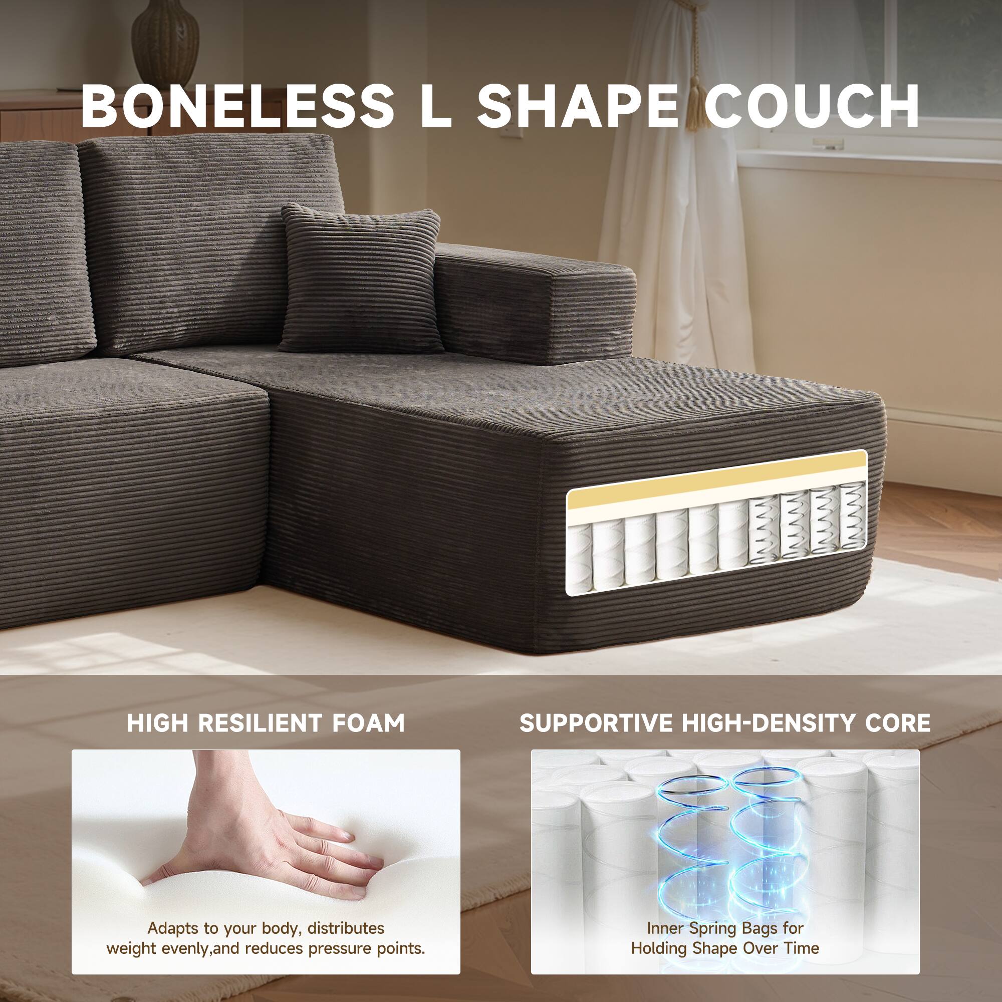 BONELESS L SHAPE COUCH

HIGH RESILIENT FOAM
Adapts to your body, distributes weight evenly, and reduces pressure points.

SUPPORTIVE HIGH-DENSITY CORE
Inner Spring Bags for Holding Shape Over Time