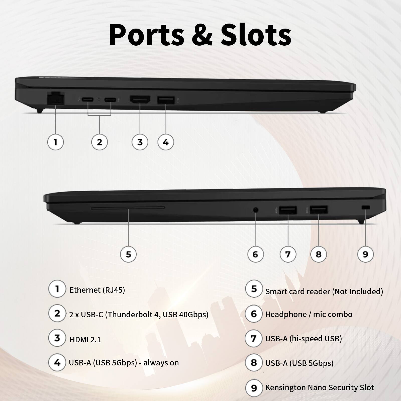 Ports & Slots

1. Ethernet (RJ45)
2. 2 x USB-C (Thunderbolt 4, USB 40Gbps)
3. HDMI 2.1
4. USB-A (USB 5Gbps) - always on
5. Smart card reader (Not Included)
6. Headphone/mic combo
7. USB-A (hi-speed USB)
8. USB-A (USB 5Gbps)
9. Kensington Nano Security Slot
