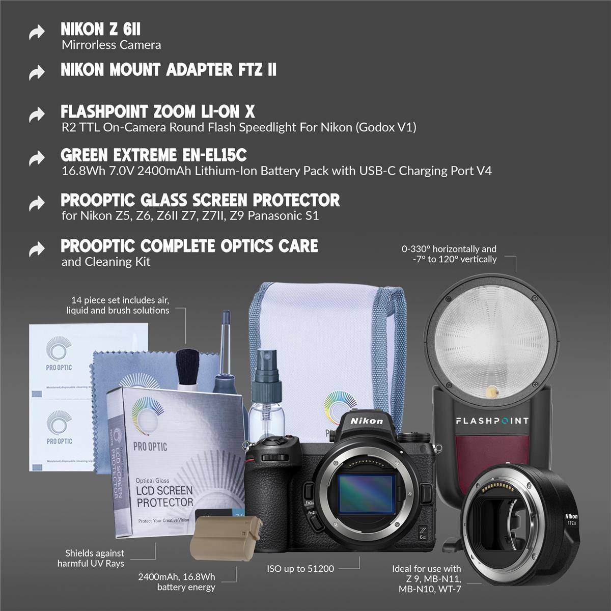 NIKON Z 6II Mirrorless Camera  
NIKON MOUNT ADAPTER FTZ II  
FLASHPOINT ZOOM LI-ON X R2 TTL On-Camera Round Flash Speedlight For Nikon (Godox V1)  
GREEN EXTREME EN-EL15C 16.8Wh 7.0V 2400mAh Lithium-lon Battery Pack with USB-C Charging Port V4  
PROOPTIC GLASS SCREEN PROTECTOR for Nikon Z5, Z6, Z6II Z7, Z7II, Z9 Panasonic S1  
PROOPTIC COMPLETE OPTICS CARE and Cleaning Kit  
14 piece set includes air, liquid and brush solutions  
PRO OPTIC Nikon FLASHPOINT PRO OPTIC PRO OPTIC CD SCREEN Optical Glass LCD SCREEN PROTECTOR  
Shields against harmful UV Rays  
2400mAh, 16.8Wh battery energy ISO up to 51200  
Ideal for use with Z 9, MB-N11, MB-N10, WT-7