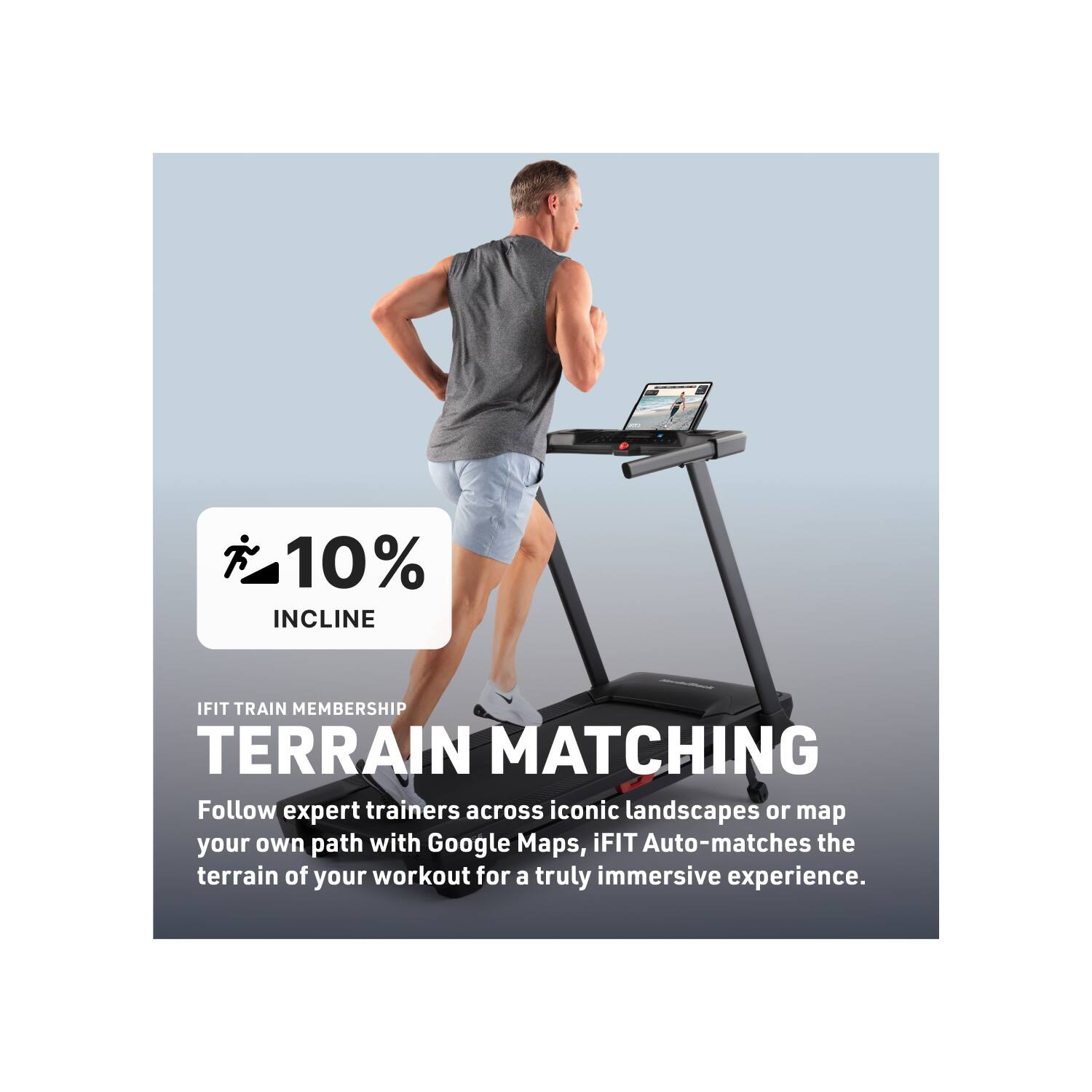 10% INCLINE  
IFIT TRAIN MEMBERSHIP  
TERRAIN MATCHING  

Follow expert trainers across iconic landscapes or map your own path with Google Maps. iFIT Auto-matches the terrain of your workout for a truly immersive experience.