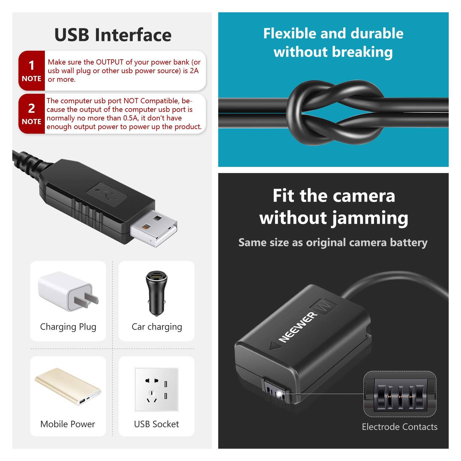 USB Interface

1. Make sure the OUTPUT of your power bank (or usb wall plug or other usb power source) is 2A or more.
   NOTE

2. The computer usb port NOT Compatible, because the output of the computer usb port is normally no more than 0.5A, it don't have enough output power to power up the product.
   NOTE

Flexible and durable without breaking

Fit the camera without jamming
Same size as original camera battery

Charging Plug
Car charging
Mobile Power
USB Socket
Electrode Contacts