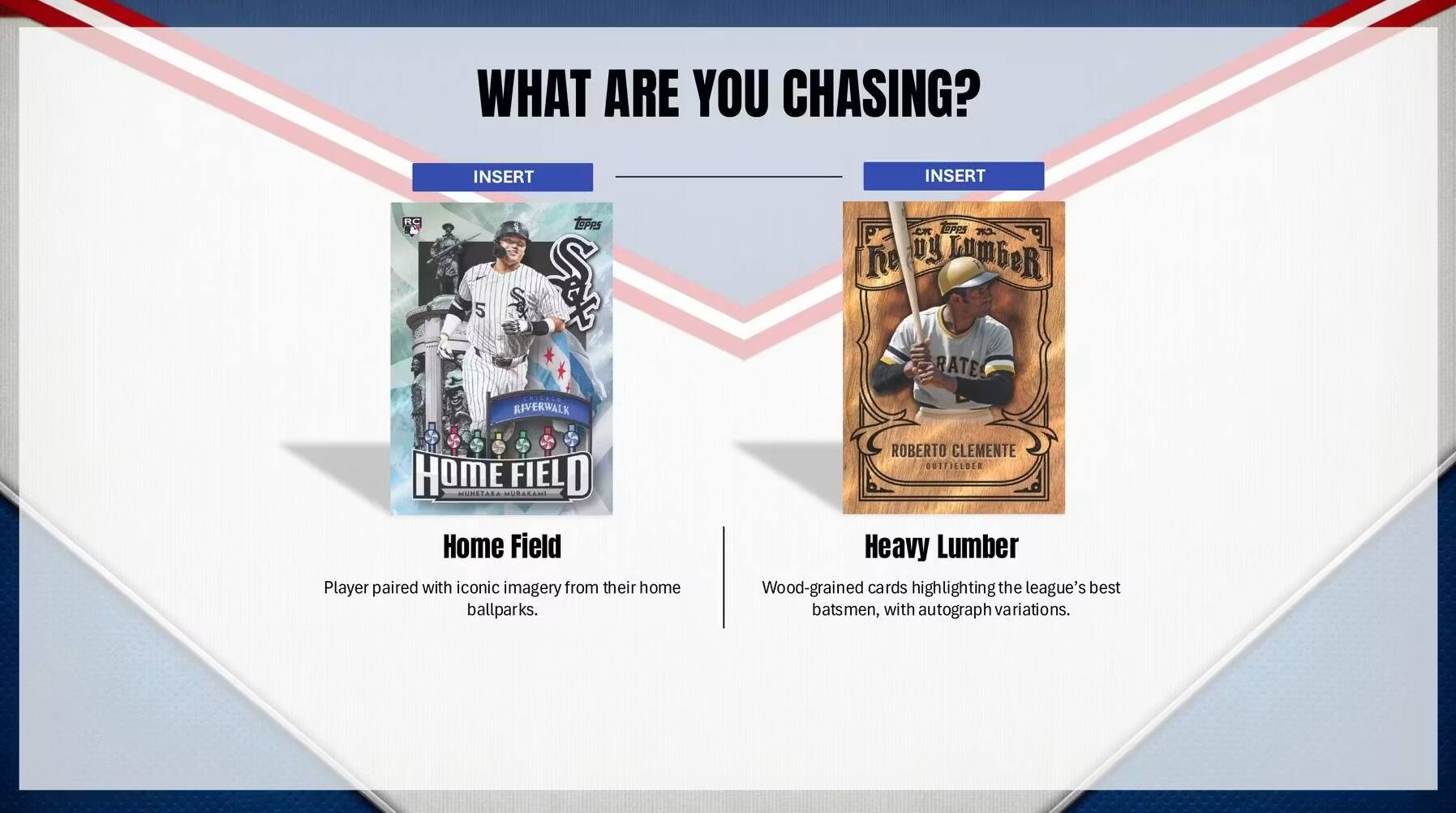 WHAT ARE YOU CHASING?

INSERT

Home Field
Player paired with iconic imagery from their home ballparks.

INSERT

Heavy Lumber
Wood-grained cards highlighting the league's best batsmen, with autograph variations.