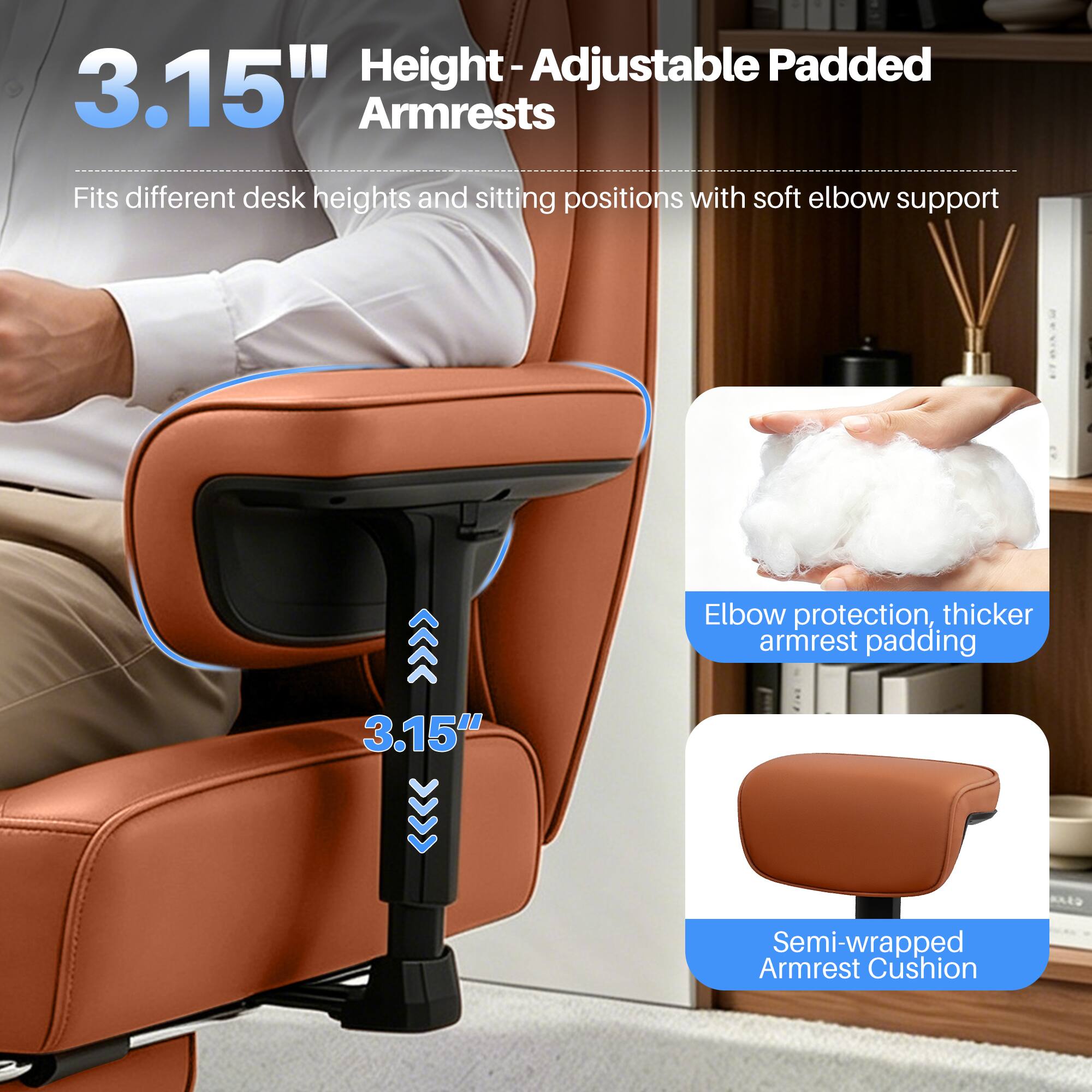 Height-Adjustable Padded 3.15" Armrests  
Fits different desk heights and sitting positions with soft elbow support  
Elbow protection, thicker armrest padding  
3.15"  
Semi-wrapped Armrest Cushion