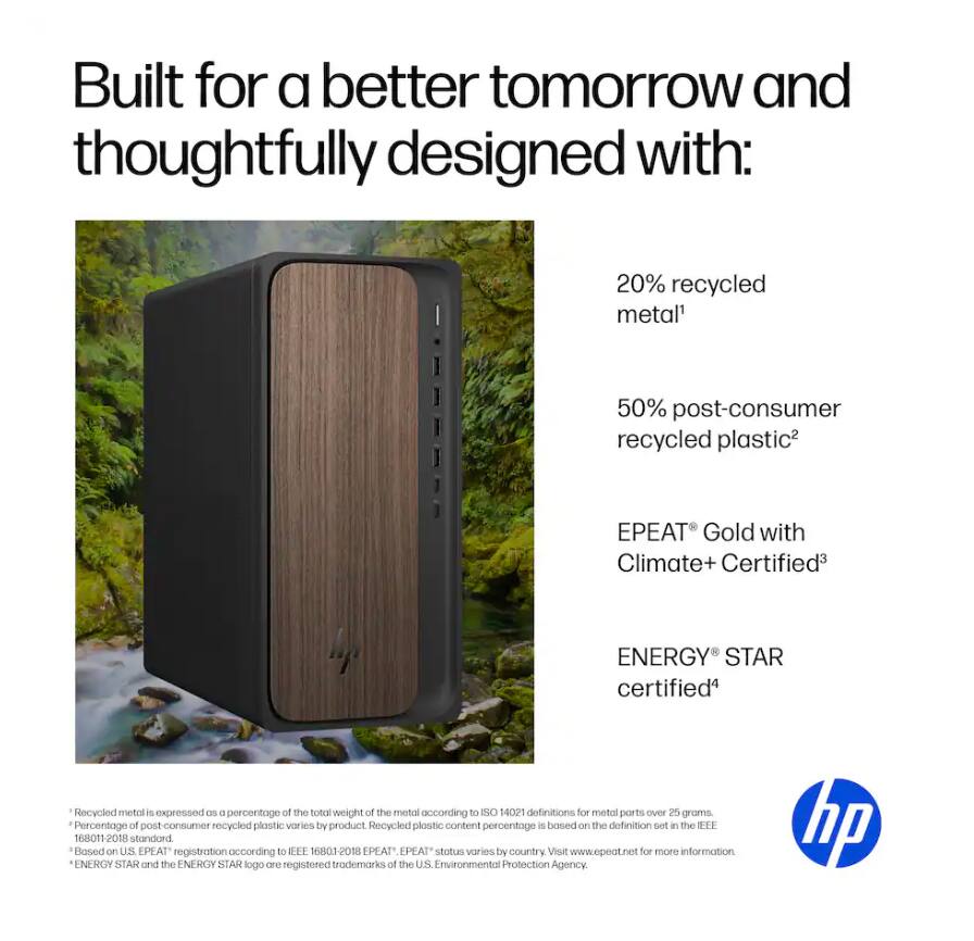 Built for a better tomorrow and thoughtfully designed with:

- 20% recycled metal¹
- 50% post-consumer recycled plastic²
- EPEAT® Gold with Climate+ Certified³
- ENERGY STAR® certified⁴

¹ Recycled metal is expressed as a percentage of the total weight of the metal according to ISO 14021 definitions for metal parts over 25 grams.
² Percentage of post-consumer recycled plastic varies by product. Recycled plastic content percentage is based on the definition set in the IEEE 16801-2018 standard.
³ Based on U.S. EPEAT® registration according to IEEE 16801-2018. EPEAT® status varies by country. Visit www.epeat.net for more information.
⁴ ENERGY STAR and the ENERGY STAR logo are registered trademarks of the U.S. Environmental Protection Agency.