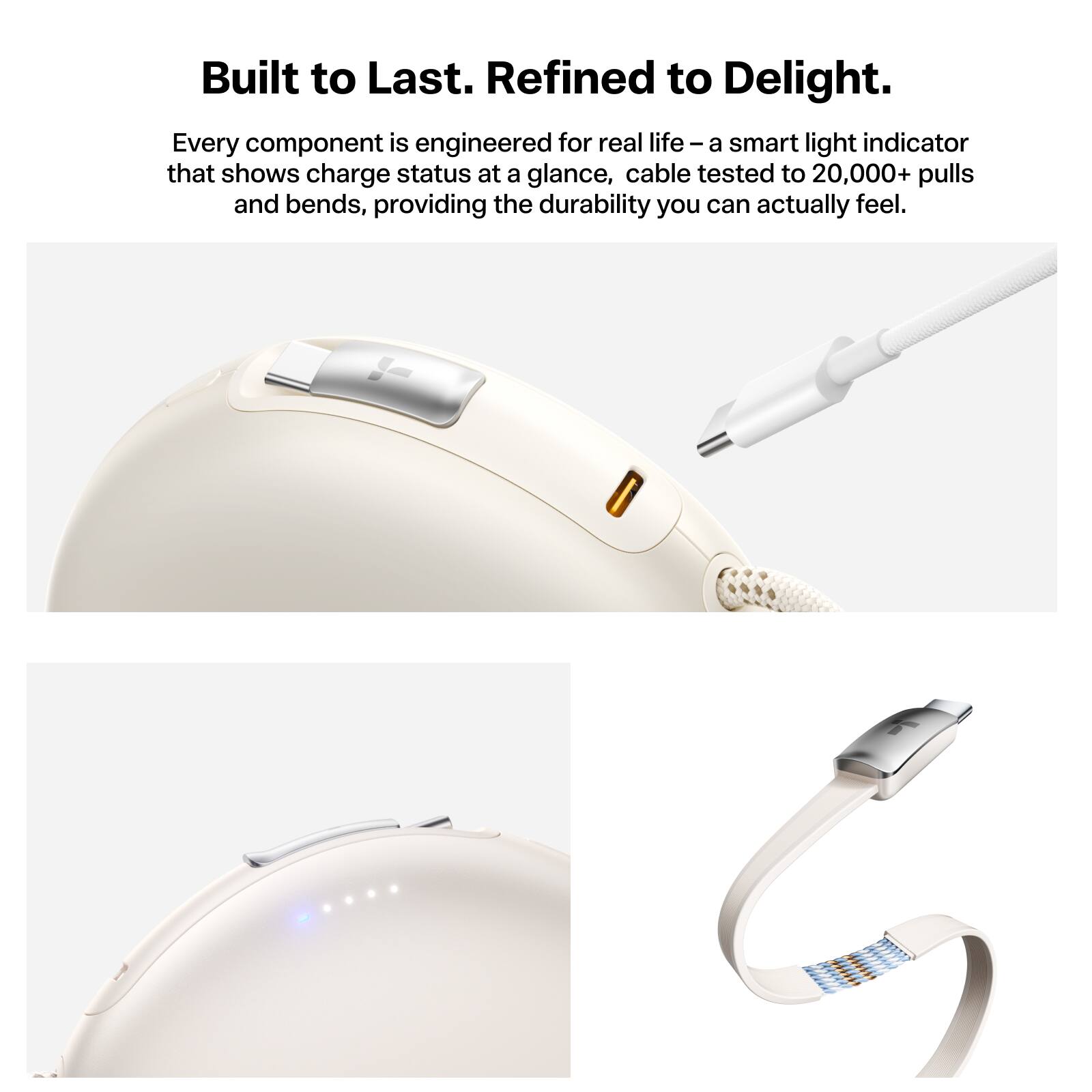 Built to Last. Refined to Delight.  
Every component is engineered for real life – a smart light indicator that shows charge status at a glance, cable tested to 20,000+ pulls and bends, providing the durability you can actually feel.