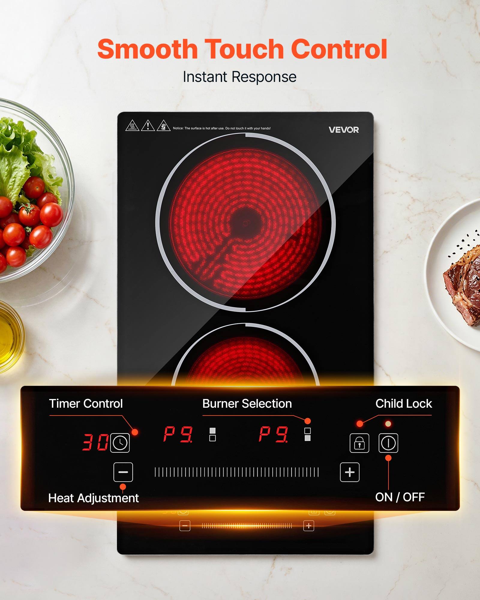 Smooth Touch Control  
Instant Response  

Notice: The surface is hot after use. Do not touch with your hands!  

VEVOR  

Timer Control  
Burner Selection  
Child Lock  

30  
P9  
P9  

Heat Adjustment  
ON / OFF