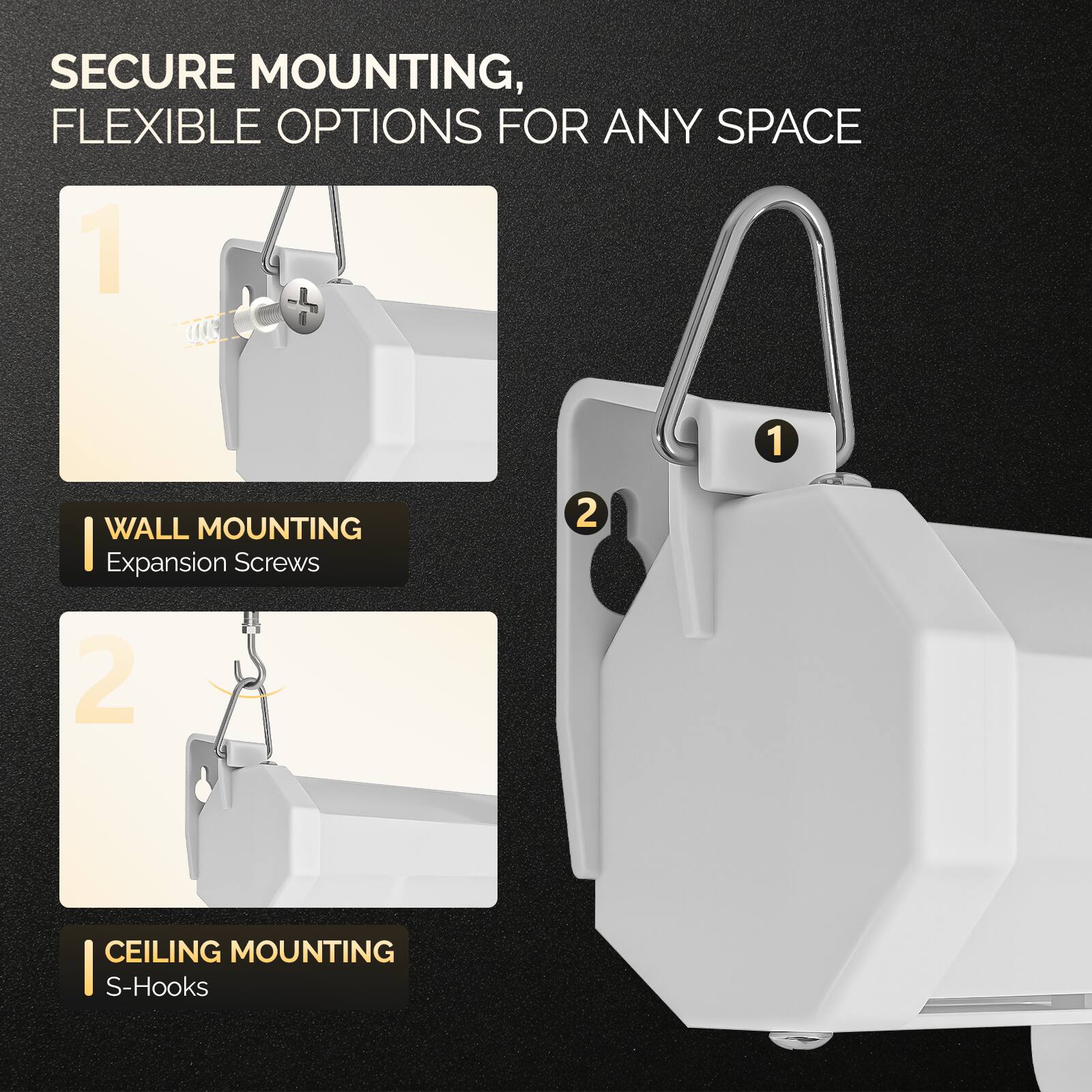 SECURE MOUNTING, FLEXIBLE OPTIONS FOR ANY SPACE

1 WALL MOUNTING
Expansion Screws

2 CEILING MOUNTING
S-Hooks