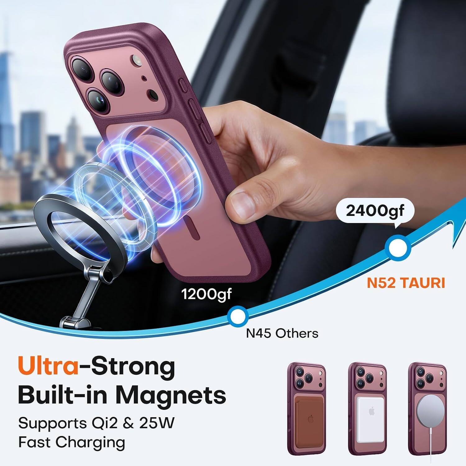 2400gf  
1200gf  
N52 TAURI  
N45 Others  
Ultra-Strong Built-in Magnets  
Supports Qi2 & 25W Fast Charging