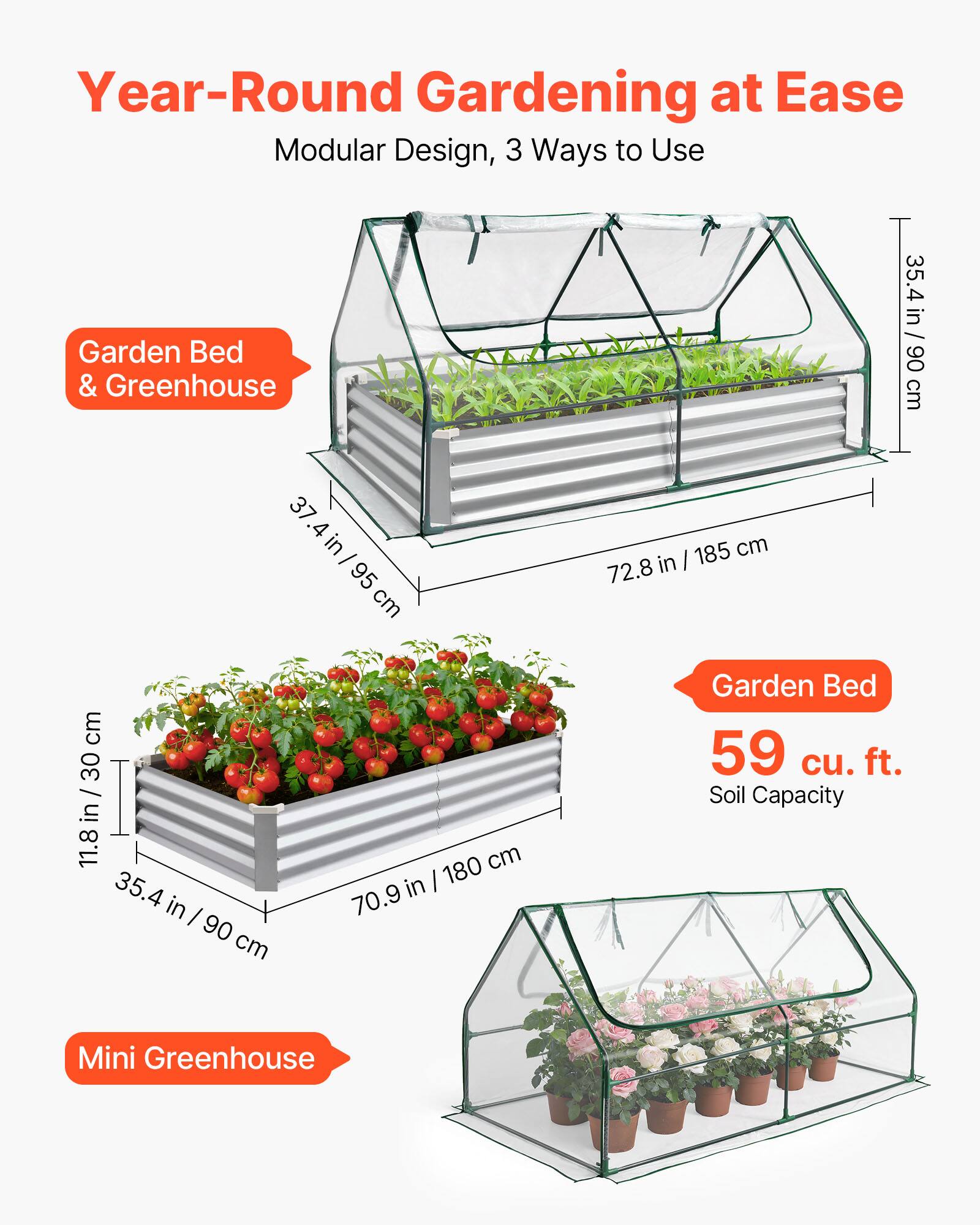 Year-Round Gardening at Ease  
Modular Design, 3 Ways to Use  

Garden Bed & Greenhouse  
37.4 in / 95 cm  
30 in / 76 cm  
11.8 in / 30 cm  
35.4 in / 90 cm  
72.8 in / 185 cm  

Garden Bed  
59 cu. ft. Soil Capacity  

Mini Greenhouse