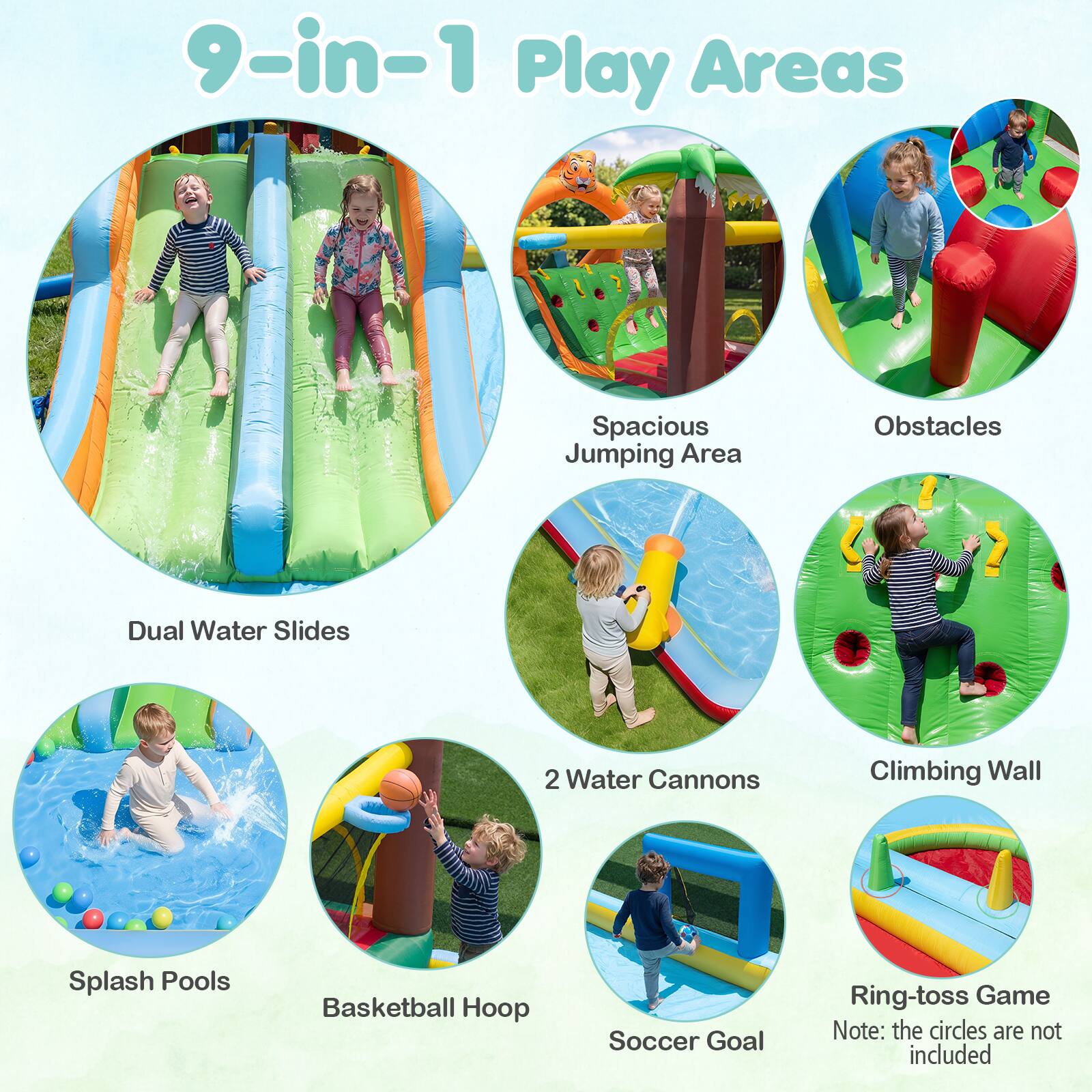 9-in-1 Play Areas

- Spacious Jumping Area
- Dual Water Slides
- 2 Water Cannons
- Climbing Wall
- Splash Pools
- Basketball Hoop
- Soccer Goal
- Obstacles
- Ring-toss Game

Note: the circles are not included