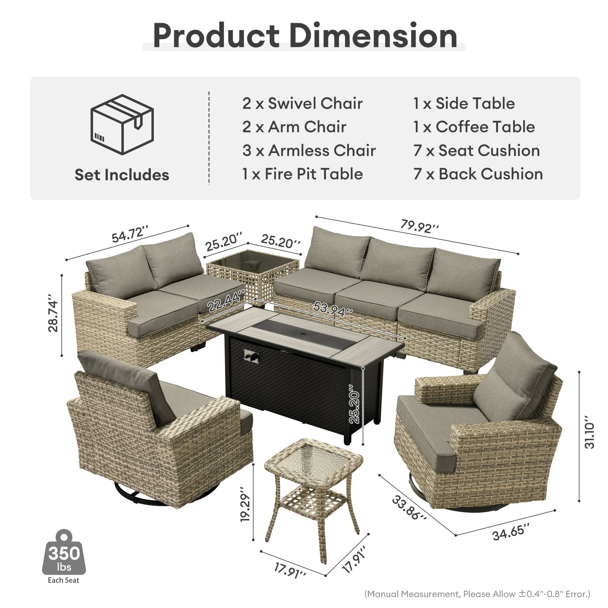 Product Dimension  
Set Includes  
2 x Swivel Chair  
2 x Arm Chair  
3 x Armless Chair  
1 x Fire Pit Table  
1 x Side Table  
1 x Coffee Table  
7 x Seat Cushion  
7 x Back Cushion  

54.72"  
25.20"  
25.20"  
79.92"  
28.74"  
22.44"  
53.94"  
25.20"  
31.10"  
350 lbs  

Each Seat  
19.29"  
17.91"  
33.86"  
34.65"  
17.91"  

(Manual Measurement, Please Allow ±0.4"-0.8" Error.)