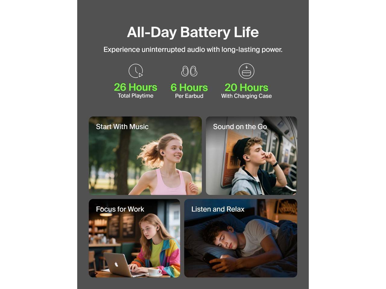 All-Day Battery Life  
Experience uninterrupted audio with long-lasting power.  
26 Hours Total Playtime  
6 Hours Per Earbud  
20 Hours With Charging Case  

Start With Music  
Sound on the Go  
Focus for Work  
Listen and Relax