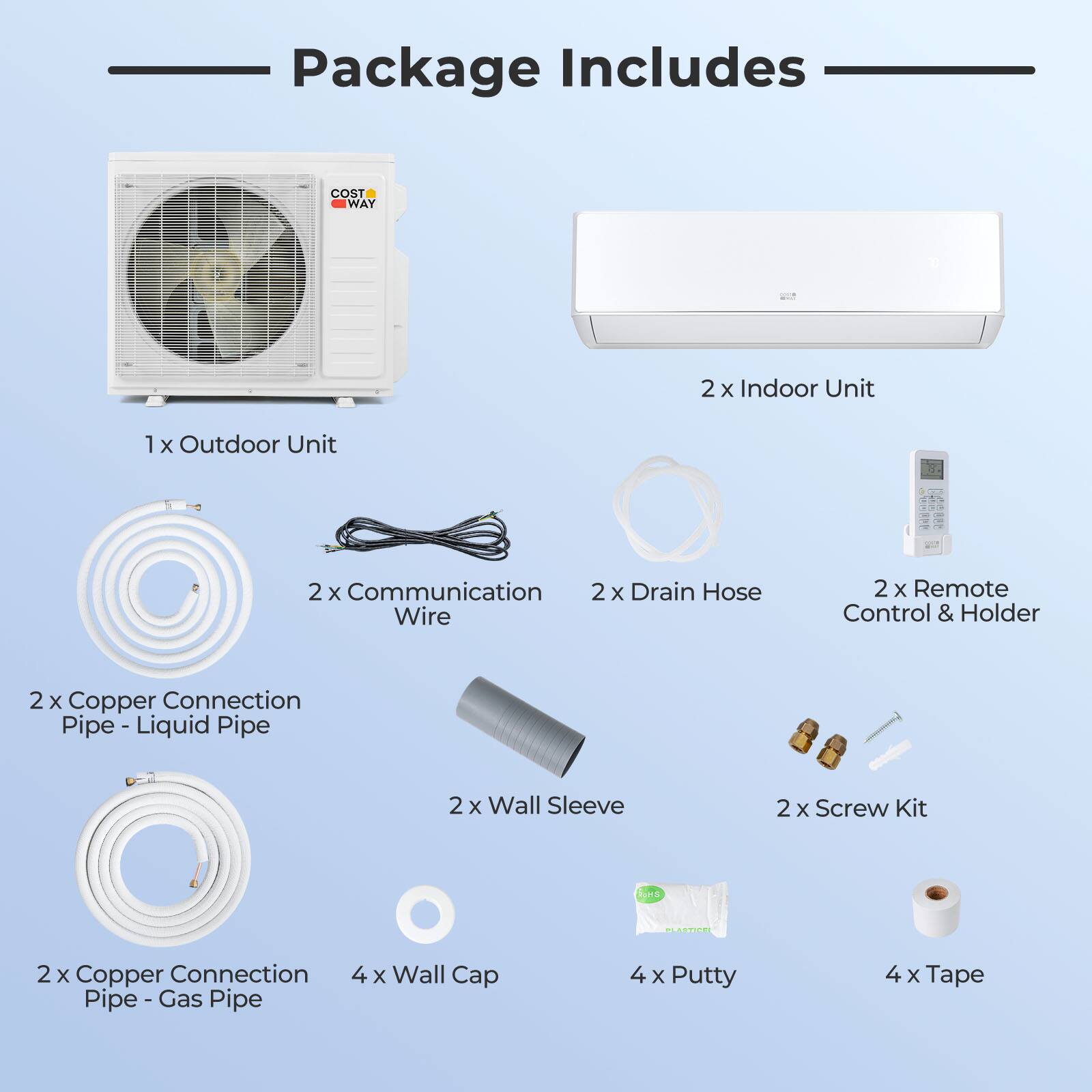 Package Includes

- 2 x Indoor Unit
- 1 x Outdoor Unit
- 2 x Communication Wire
- 2 x Drain Hose
- 2 x Remote Control & Holder
- 2 x Copper Connection Pipe - Liquid Pipe
- 2 x Wall Sleeve
- 2 x Screw Kit
- 2 x Copper Connection Pipe - Gas Pipe
- 4 x Wall Cap
- 4 x Putty
- 4 x Tape