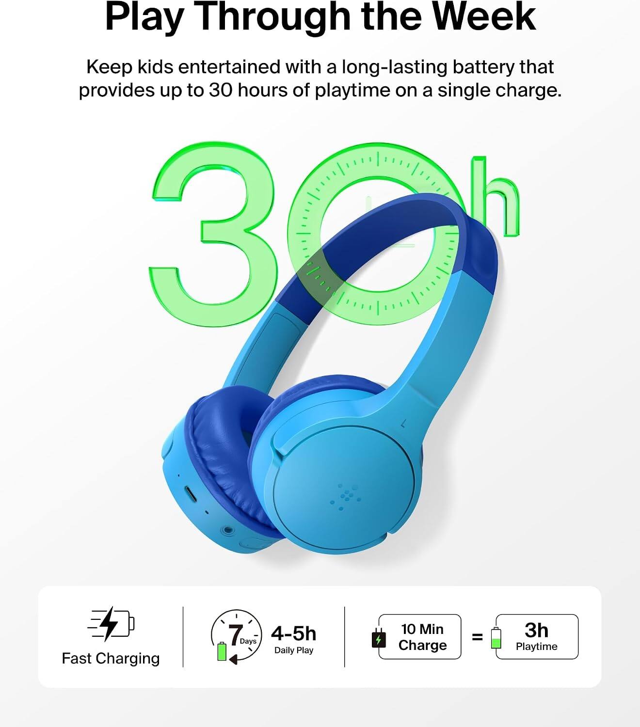 Play Through the Week  
Keep kids entertained with a long-lasting battery that provides up to 30 hours of playtime on a single charge.  

Fast Charging  
7 Days  
4-5h Daily Play  
10 Min Charge  
=  
3h Playtime
