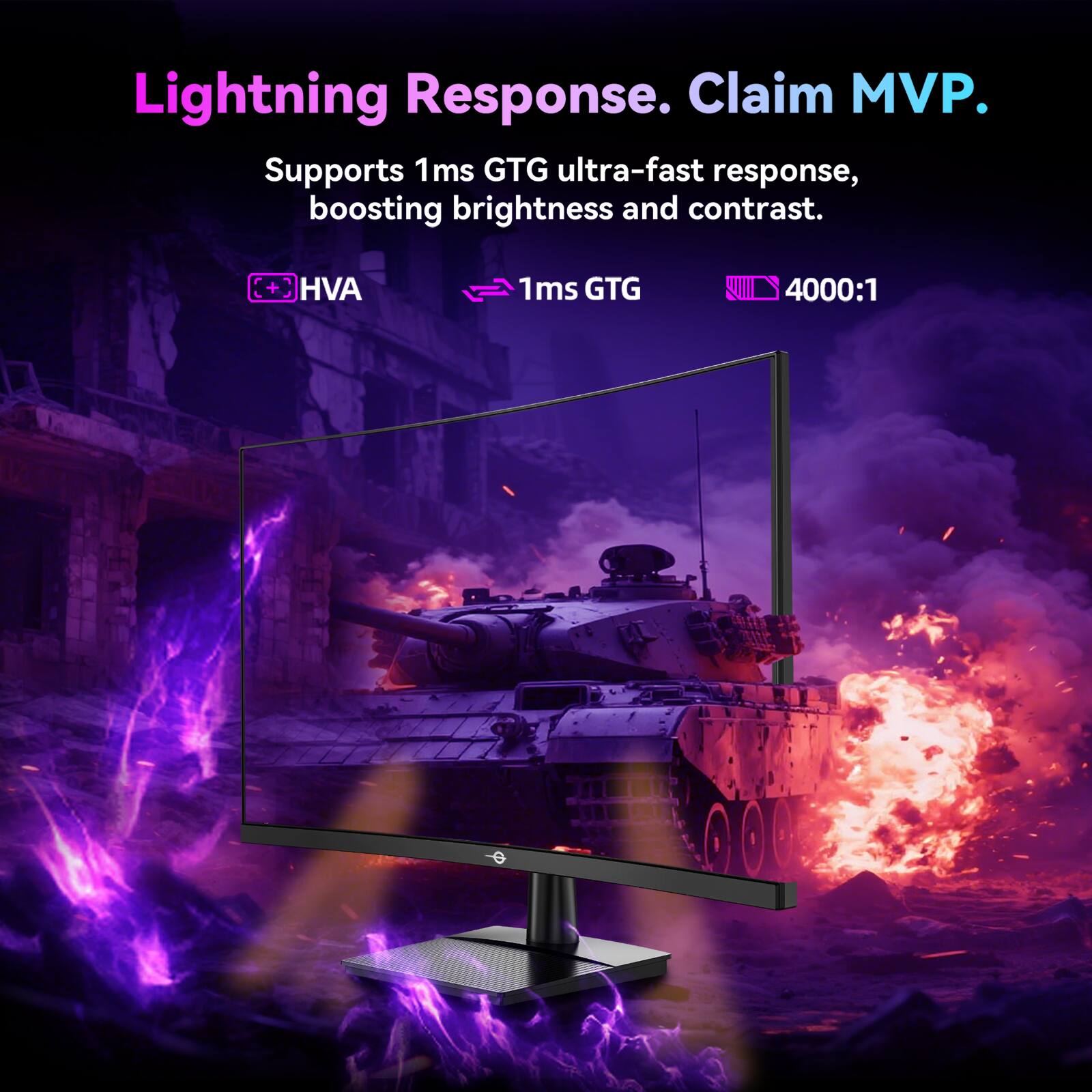 Lightning Response. Claim MVP.

Supports 1ms GTG ultra-fast response, boosting brightness and contrast.

- HVA
- 1ms GTG
- 4000:1