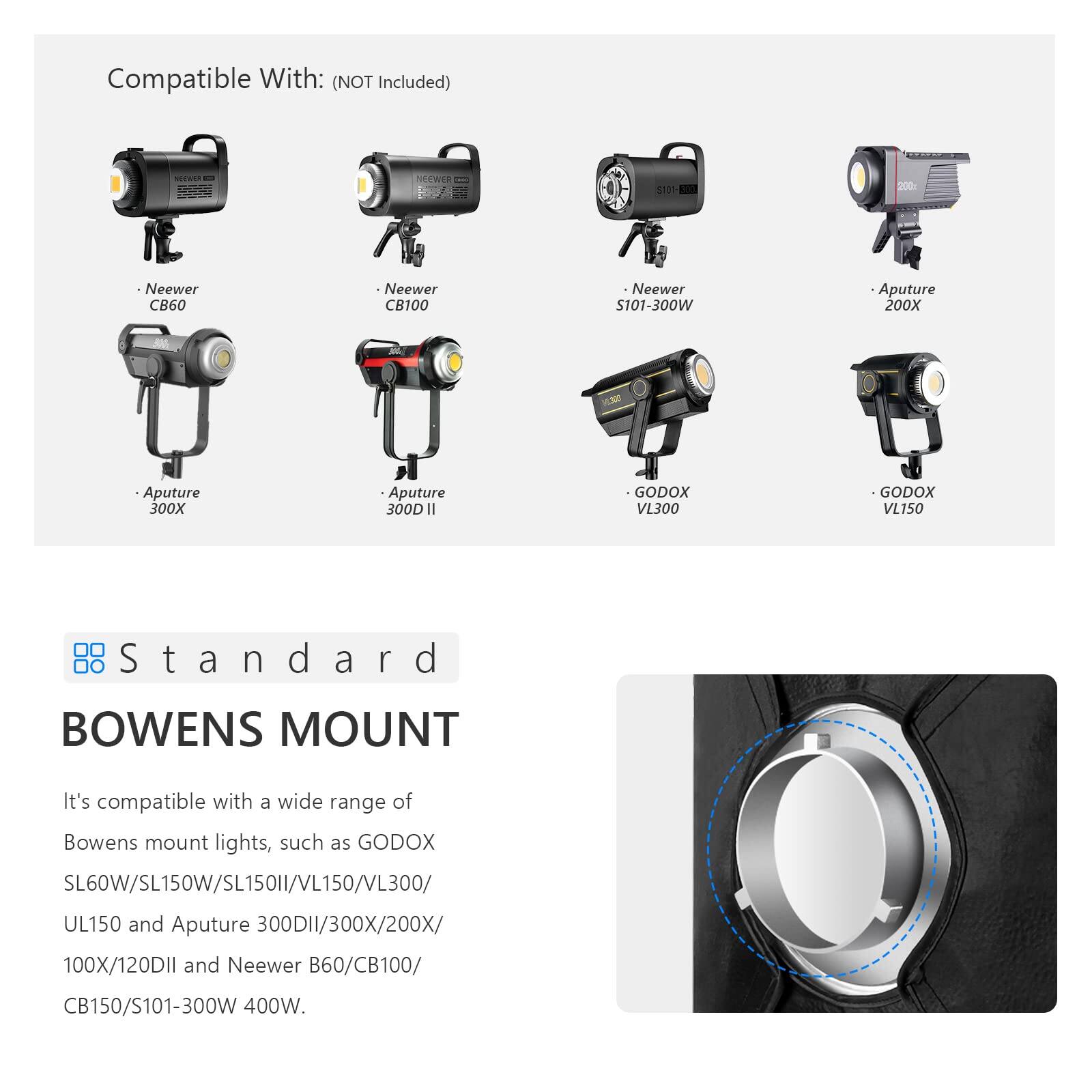 Compatible With: (NOT Included)  
SieWeR 511  
200  
Neewer CB60  
Neewer CB100  
Neewer S101-300W  
Aputure 200X  
Aputure 300X  
Aputure 300D II  
GODOX VL300  
GODOX VL150  
Standard BOWENS MOUNT  

It's compatible with a wide range of Bowens mount lights, such as GODOX SL60W/SL150W/SL150II/VL150/VL300/UL150 and Aputure 300DII/300X/200X/100X/120DII and Neewer B60/CB100/CB150/S101-300W 400W.