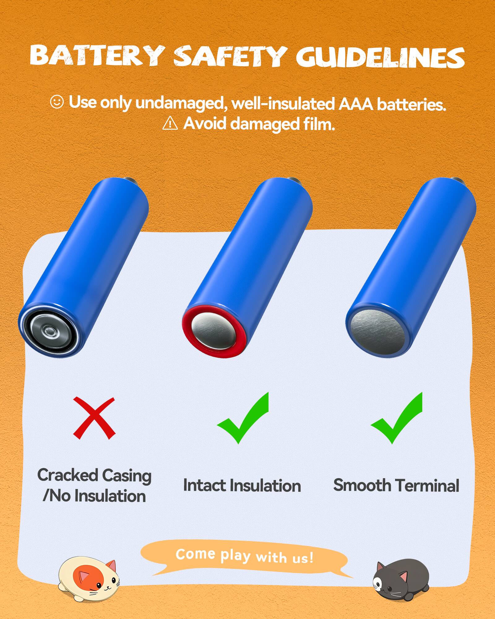 BATTERY SAFETY GUIDELINES

- Use only undamaged, well-insulated AAA batteries.
- Avoid damaged film.

Cracked Casing / No Insulation ❌  
Intact Insulation ✅  
Smooth Terminal ✅  

Come play with us!