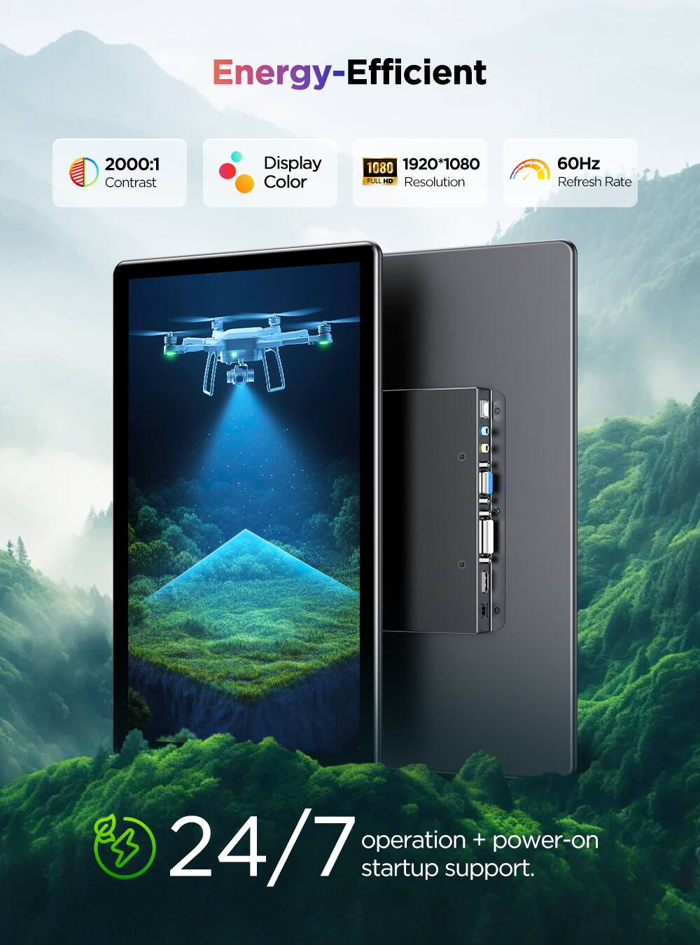 Energy-Efficient

2000:1 Contrast  
Display Color  
1920*1080 FULL HD Resolution  
60Hz Refresh Rate  
24/7 operation + power-on startup support.