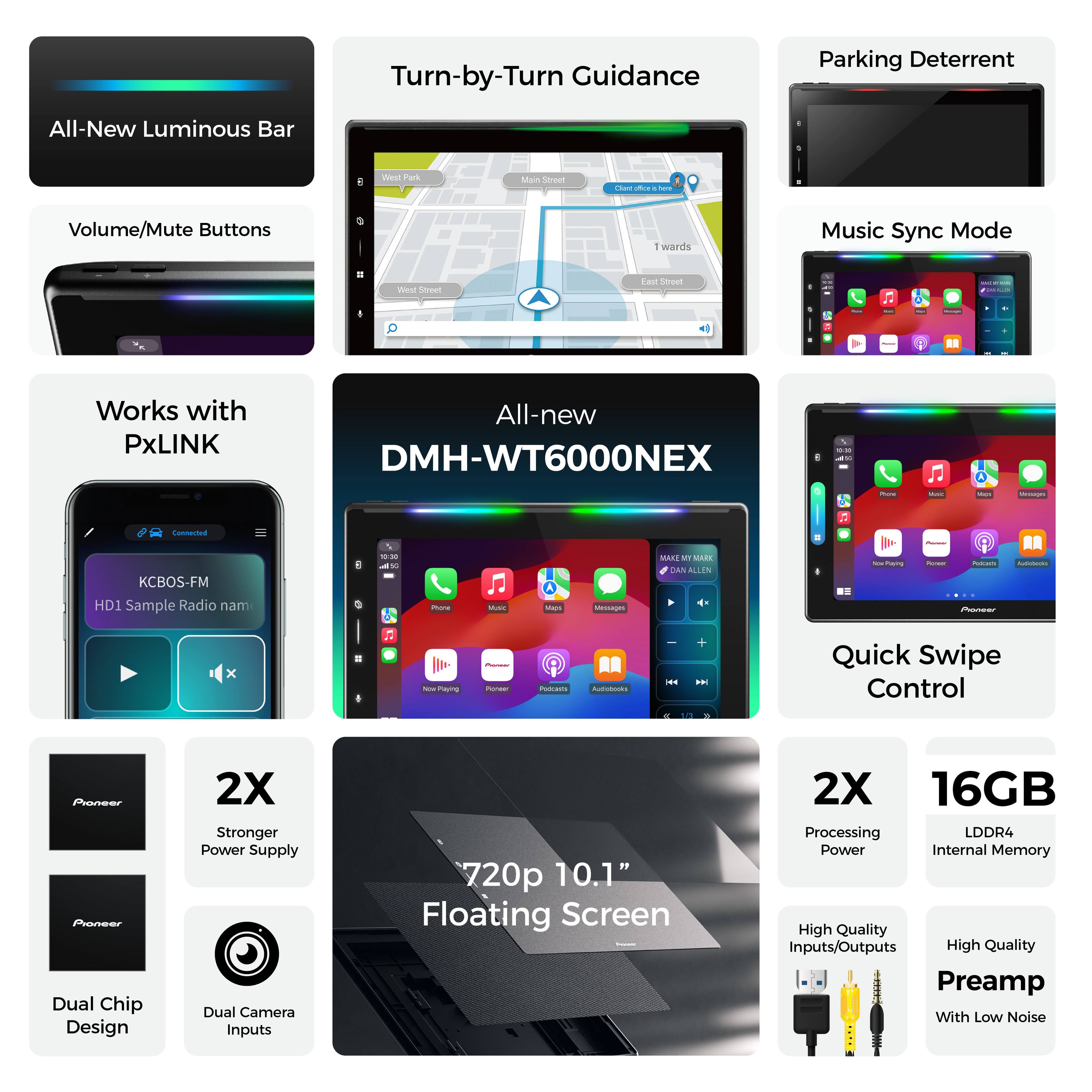 Turn-by-Turn Guidance  
Parking Deterrent  
All-New Luminous Bar  
Volume/Mute Buttons  
Music Sync Mode  

Works with PxLINK  
All-new DMH-WT6000NEX  

KCBS-FM HD1 Sample Radio name  

2X Stronger Power Supply  
Dual Chip Design  
Dual Camera Inputs  
720p  
10.1" Floating Screen  
2X Processing Power  
16GB LDDR4 Internal Memory  

High Quality Inputs/Outputs  
High Quality Preamp With Low Noise  

Quick Swipe Control