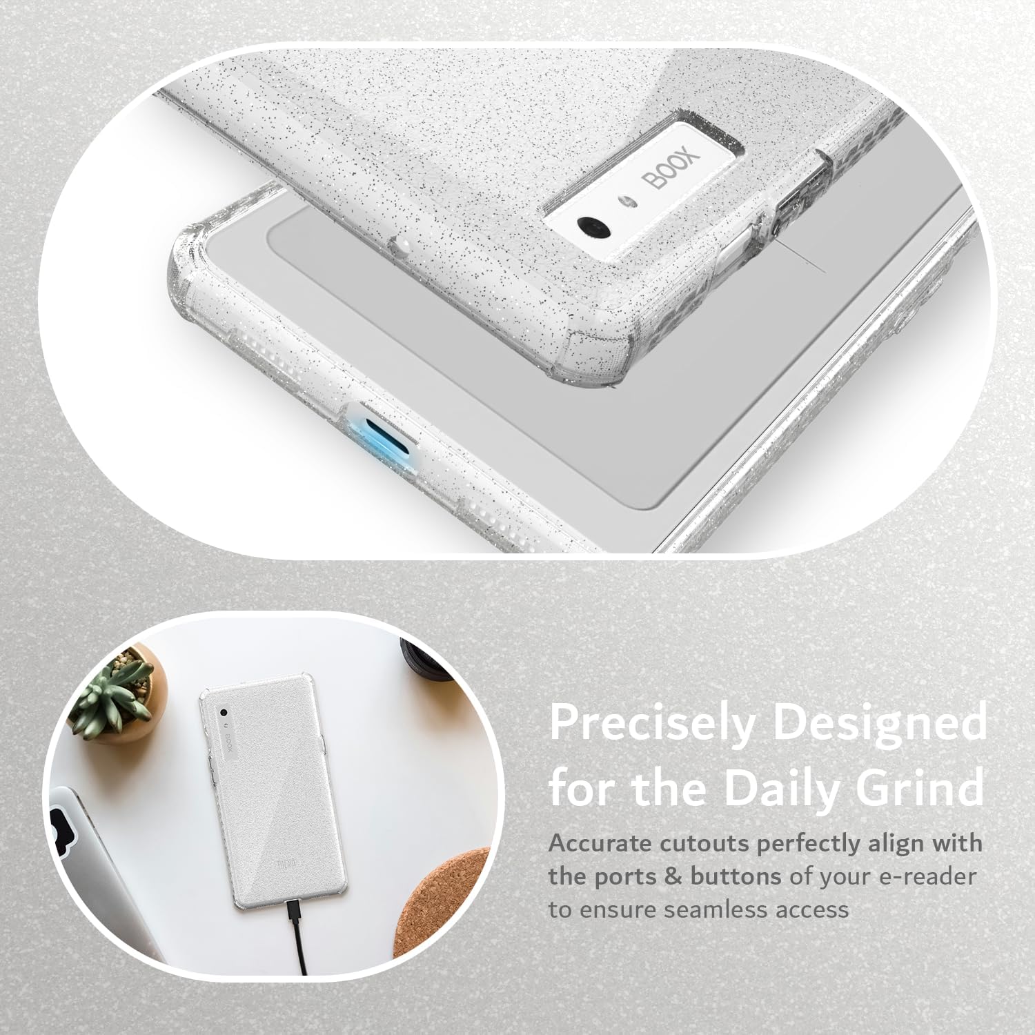 Precisely Designed for the Daily Grind  
Accurate cutouts perfectly align with the ports & buttons of your e-reader to ensure seamless access