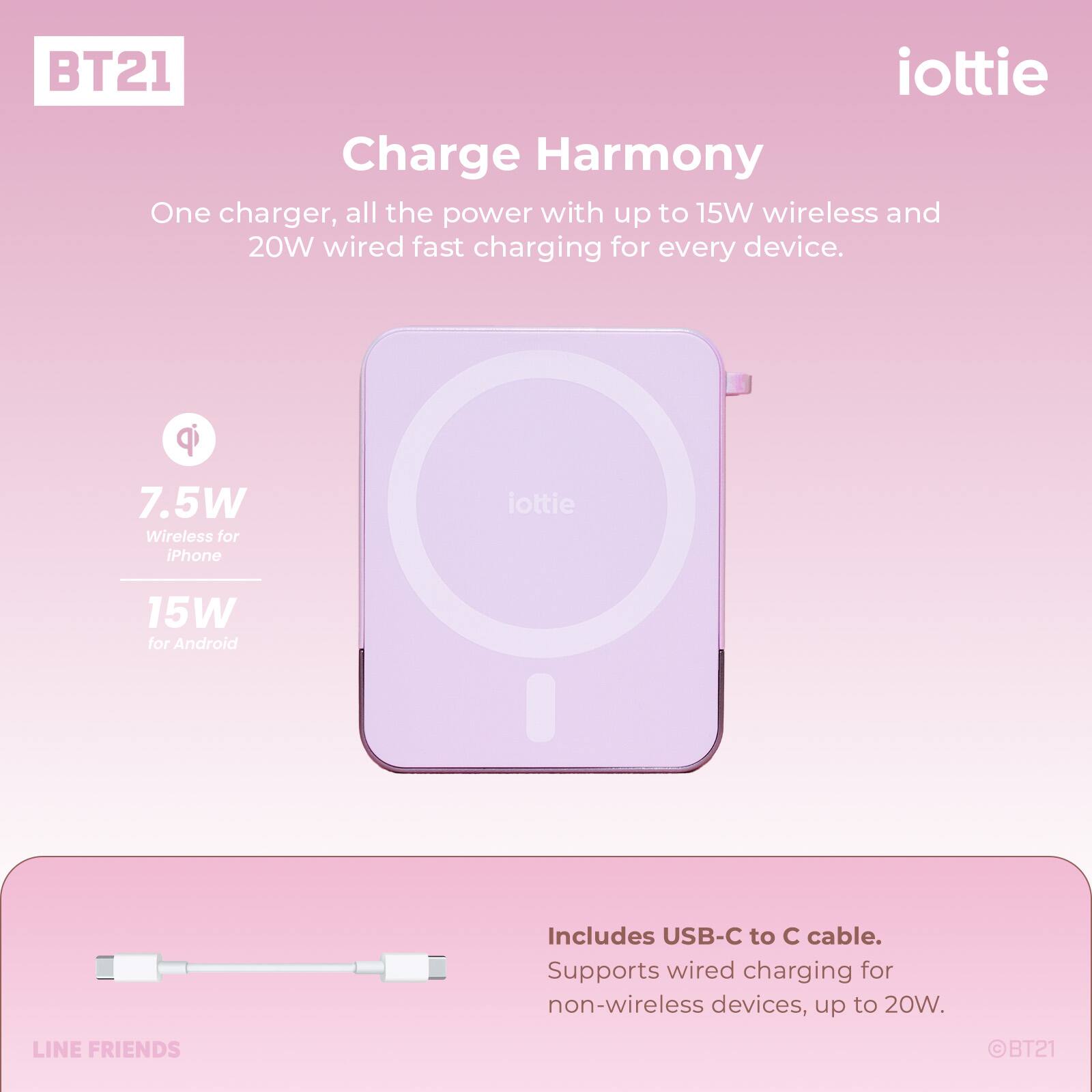 BT21 iottie Charge Harmony One charger, all the power with up to 15W wireless and 20W wired fast charging for every device. qi 7.5W Wireless for iPhone iottie 15W for Android Includes USB-C to C cable. Supports wired charging for non-wireless devices, up to 20W. LINE FRIENDS BT21