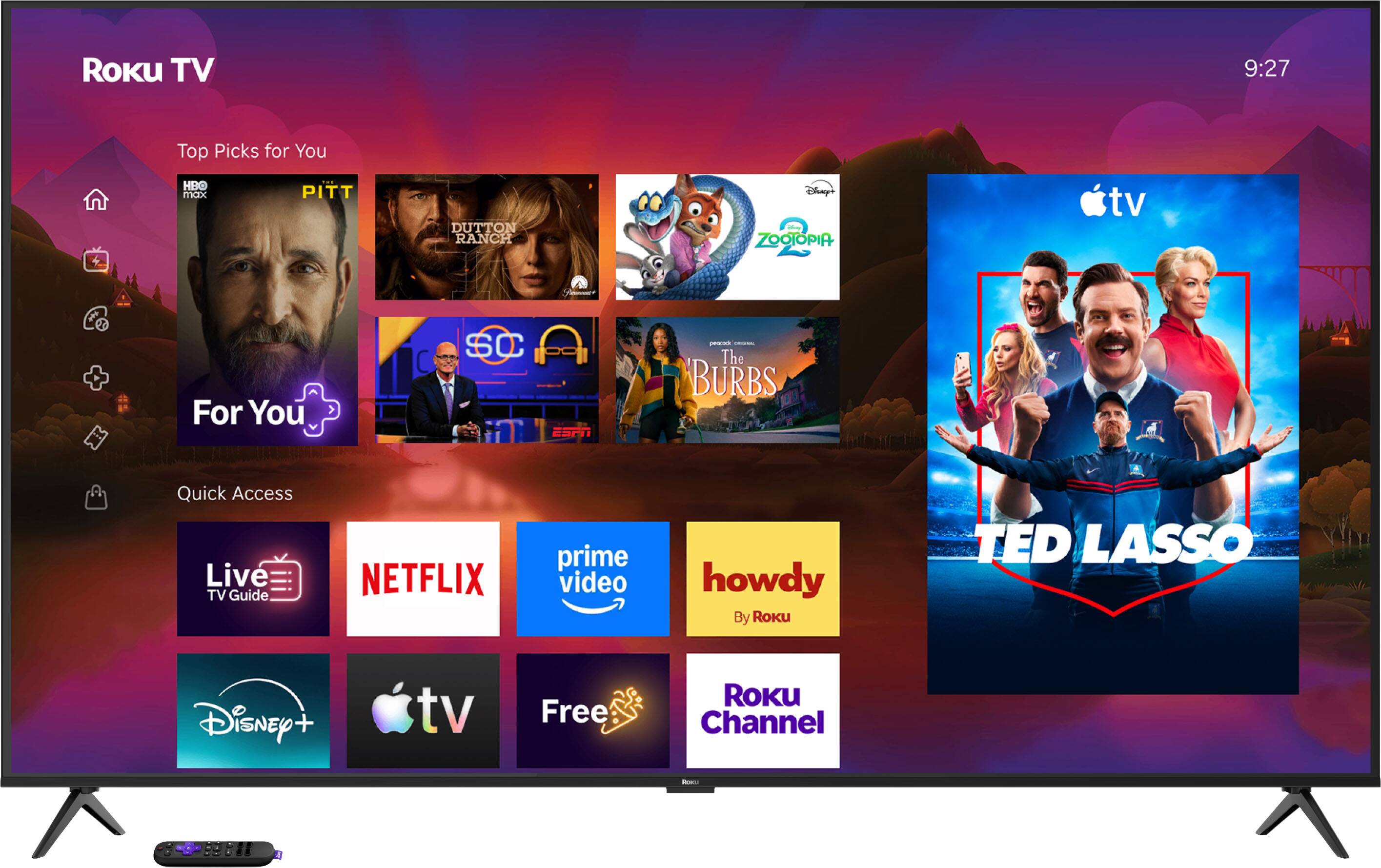 ROKU TV  
9:27  
Top Picks for You  
HBO max  
PITT  
DUTTON RANCH  
Disney's ZOOTOPIA  
For You  
SC ESPN  
The BURBS  
Quick Access Live TV Guide  
NETFLIX  
prime video  
howdy By Roku  
TED LASSO  
Disney +  
Free  
ROKU Channel