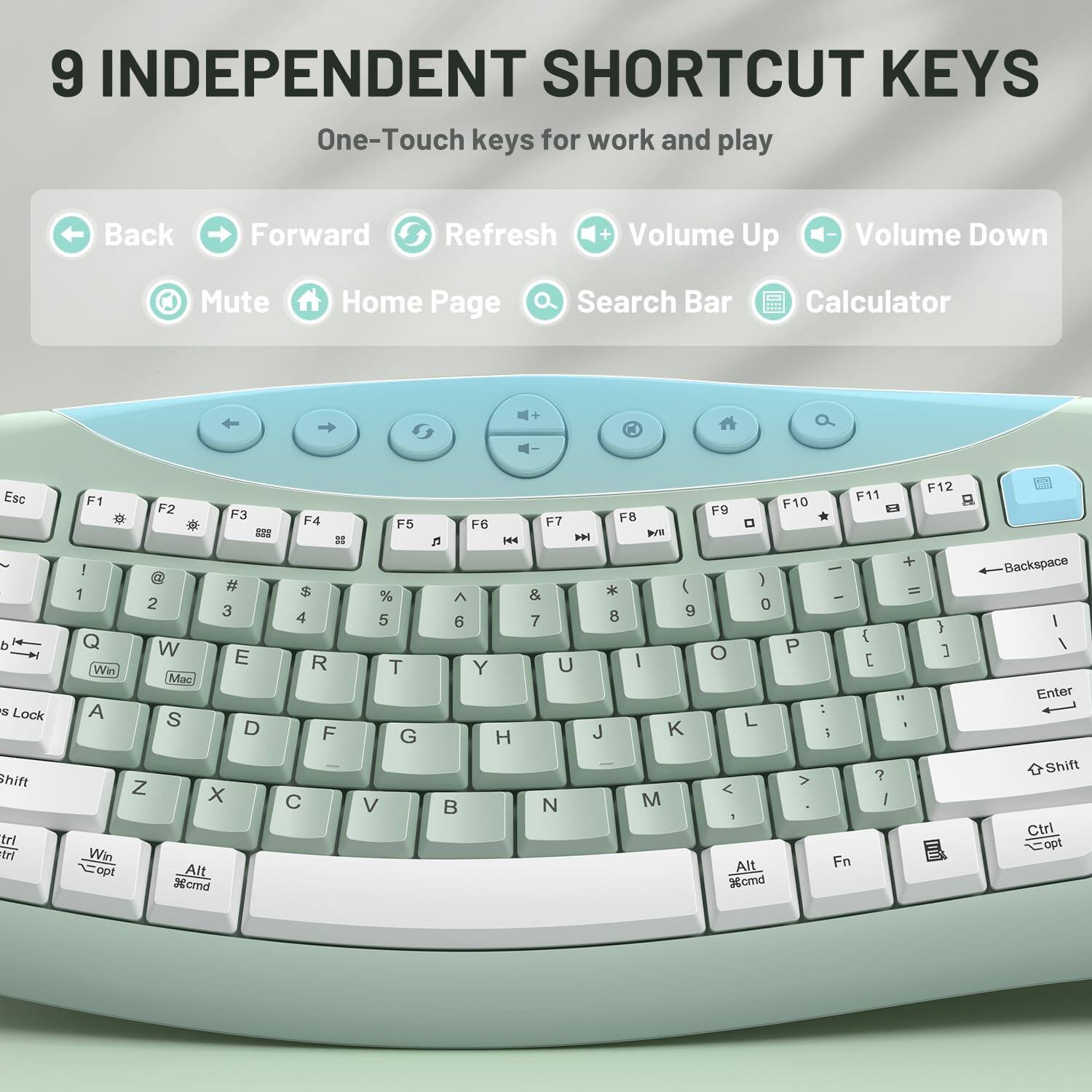 9 INDEPENDENT SHORTCUT KEYS  
One-Touch keys for work and play

Back  
Forward  
Refresh  
Volume Up  
Volume Down  
Mute  
Home Page  
Search Bar  
Calculator  

Esc d s Lock Shift trl trl  
F1 F2 F3 F4  
## ! @ # $ 1 2 3 4 Q W E R Win Mac A S D F Z X C Win opt Alt %crnd  
F5 % 5 T G V  
F6 n KA  6 Y H B  
F7 F8  WII * ( & 8 9 7 U | J K N M  
F12 F11 F10 F9 0 + - ) = - 0 } { O P ] [ fl : L 1 i ?  / ! Alt. Fn %cmd  
Backspace | I Enter Shift Ctrl Copt