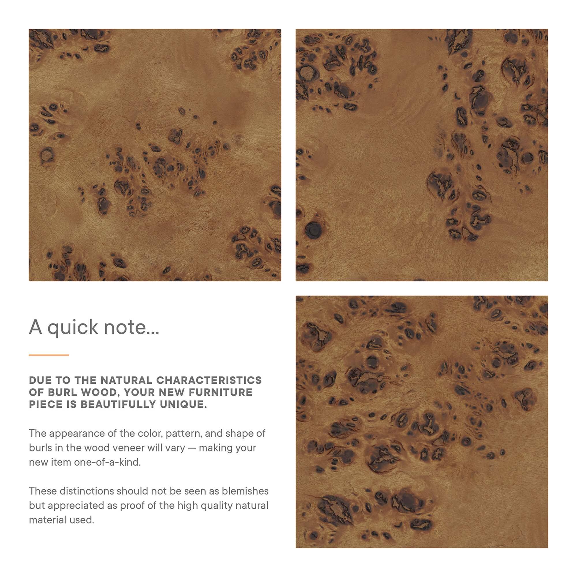 A quick note...

DUE TO THE NATURAL CHARACTERISTICS OF BURL WOOD, YOUR NEW FURNITURE PIECE IS BEAUTIFULLY UNIQUE.

The appearance of the color, pattern, and shape of burls in the wood veneer will vary — making your new item one-of-a-kind.

These distinctions should not be seen as blemishes but appreciated as proof of the high quality natural material used.
