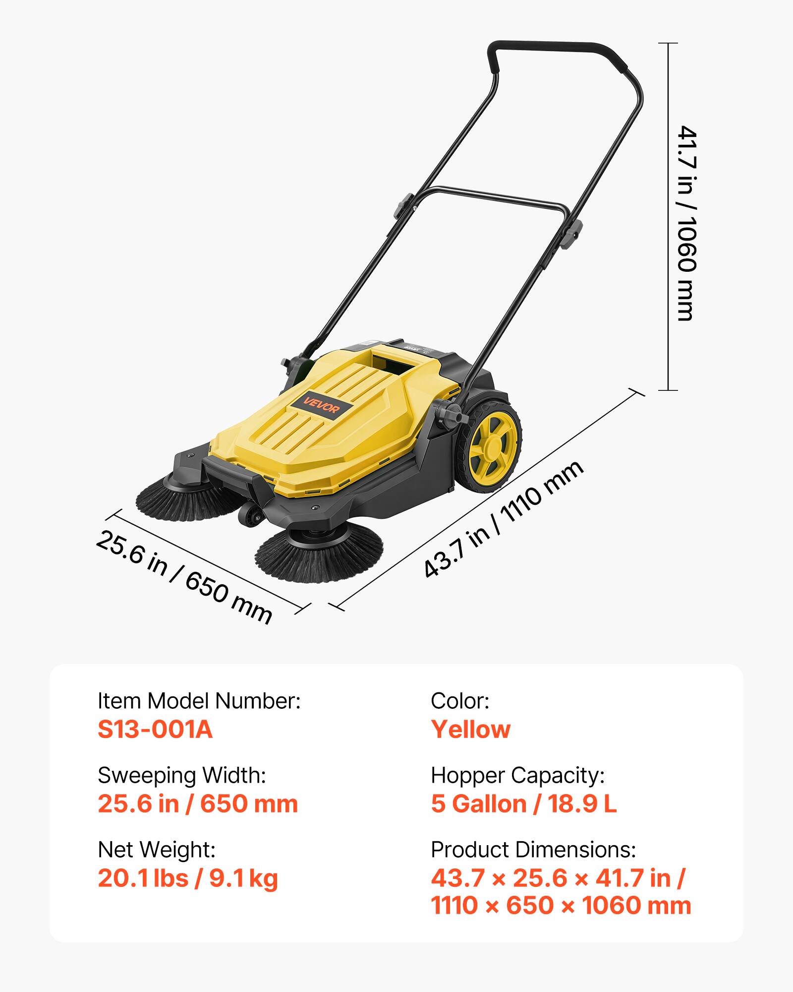41.7 in / 1060 mm  
VEVOR  
25.6 in / 650 mm  
Item Model Number: S13-001A  
Color: Yellow  
Sweeping Width: 25.6 in / 650 mm  
Hopper Capacity: 5 Gallon / 18.9 L  
Net Weight: 20.1 lbs / 9.1 kg  
Product Dimensions: 43.7 x 25.6 x 41.7 in / 1110 x 650 x 1060 mm