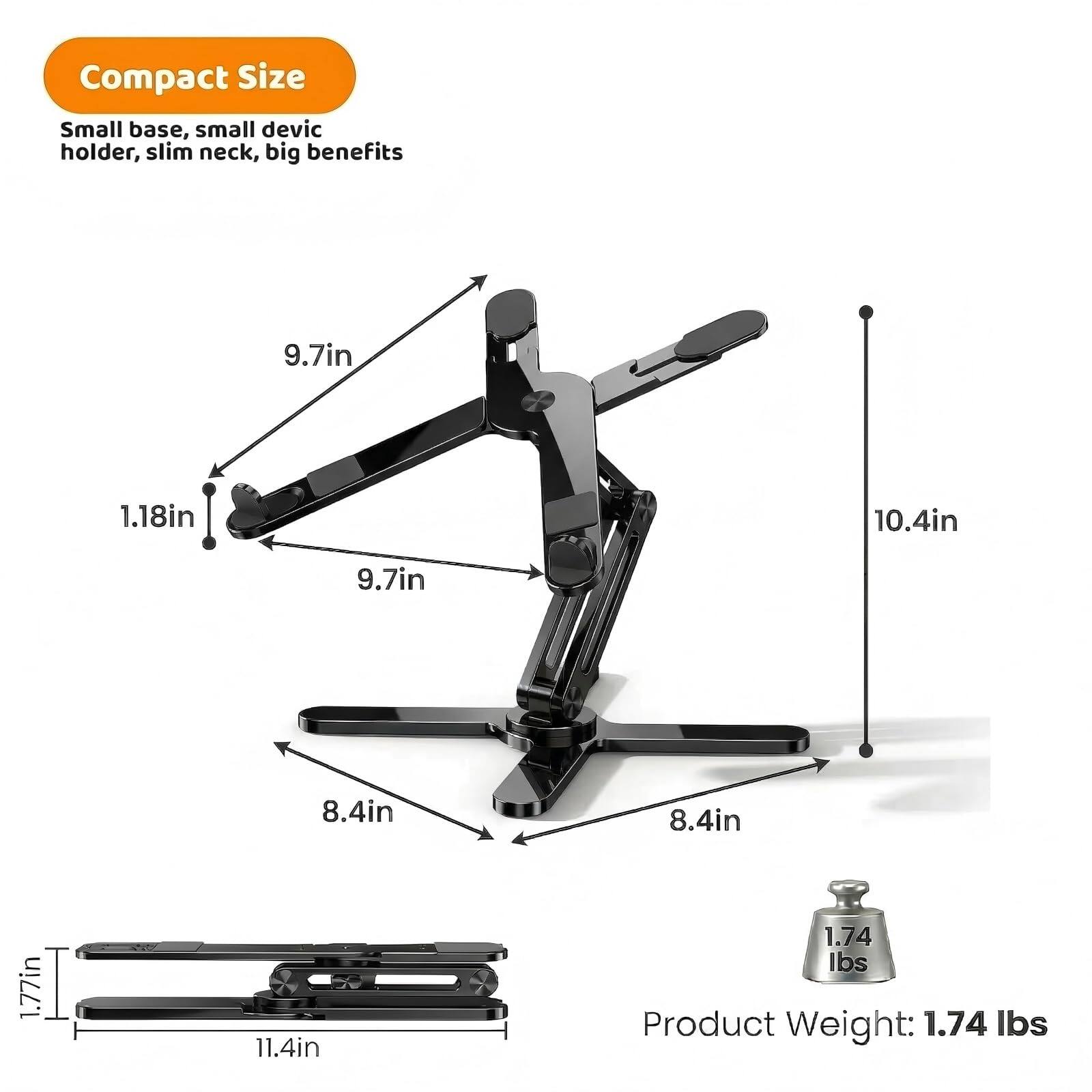 Compact Size  
Small base, small device holder, slim neck, big benefits  

9.7in  
1.18in  
10.4in  
9.7in  
8.4in  
8.4in  
1.77in  
11.4in  

Product Weight: 1.74 lbs