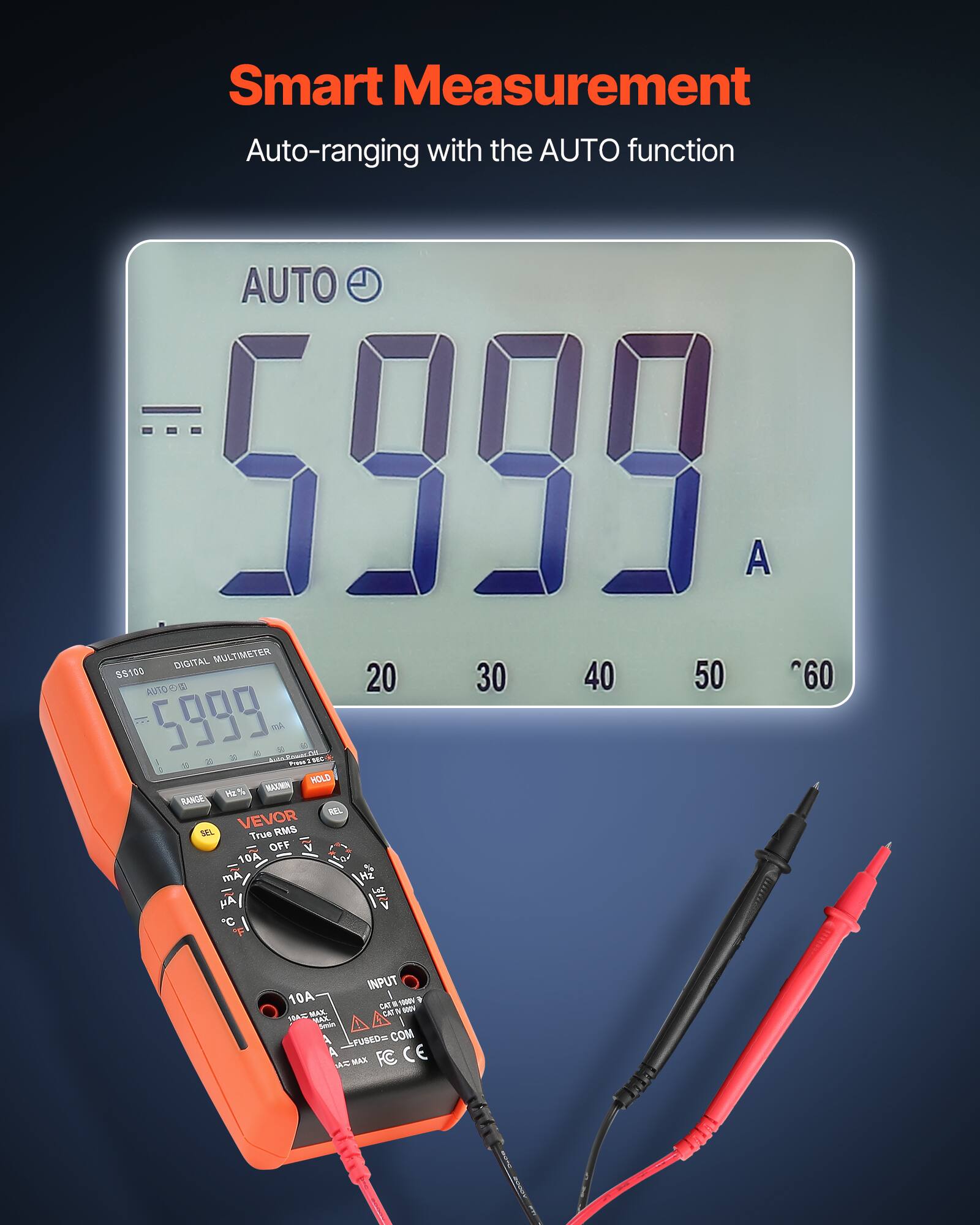 Smart Measurement  
Auto-ranging with the AUTO function  

AUTO 5999  
DIGITAL MULTIMETER  

5100  
20 30 40 50 60  

AUTO 5999  
A  

S100  
DIGITAL MULTIMETER  

AUTO 5999  
A  

VEVOR  
True RMS  

10A  
mA  
H2  
V  
C  
F  
INPUT  
10A  

CAT III 600V  
FUSED COM  
FC  
CE  

HOLD  
RANGE  
REL  
SEL  
OFF  
V  
Hz  
mA  
A  
°C  
°F