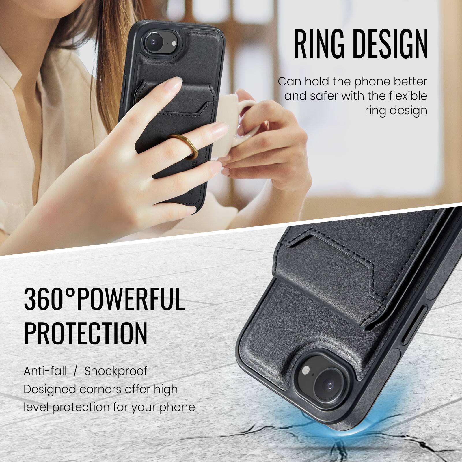 RING DESIGN  
Can hold the phone better and safer with the flexible ring design  

360° POWERFUL PROTECTION  
Anti-fall / Shockproof  
Designed corners offer high level protection for your phone