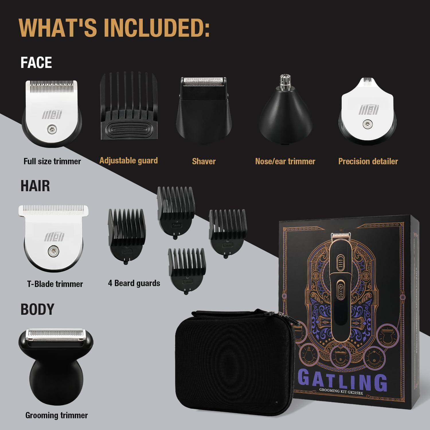 WHAT'S INCLUDED:

FACE
- Full size trimmer
- Adjustable guard
- Shaver
- Nose/ear trimmer
- Precision detailer

HAIR
- T-Blade trimmer
- 4 Beard guards

BODY
- Grooming trimmer

GATLING
GROOMING KIT GK21318X
