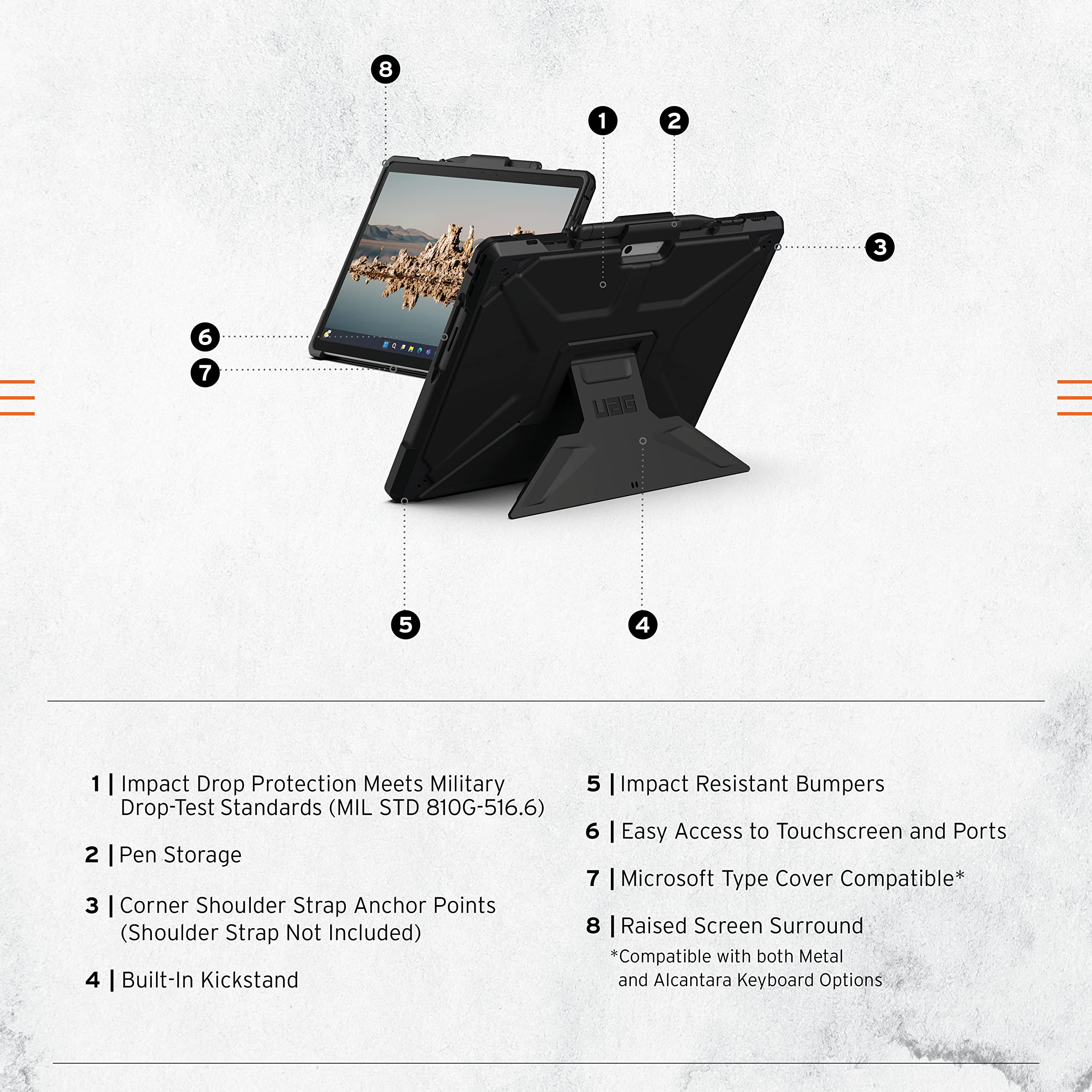 1 | Impact Drop Protection Meets Military Drop-Test Standards (MIL STD 810G-516.6)  
2 | Pen Storage  
3 | Corner Shoulder Strap Anchor Points (Shoulder Strap Not Included)  
4 | Built-In Kickstand  
5 | Impact Resistant Bumpers  
6 | Easy Access to Touchscreen and Ports  
7 | Microsoft Type Cover Compatible*  
8 | Raised Screen Surround  
*Compatible with both Metal and Alcantara Keyboard Options