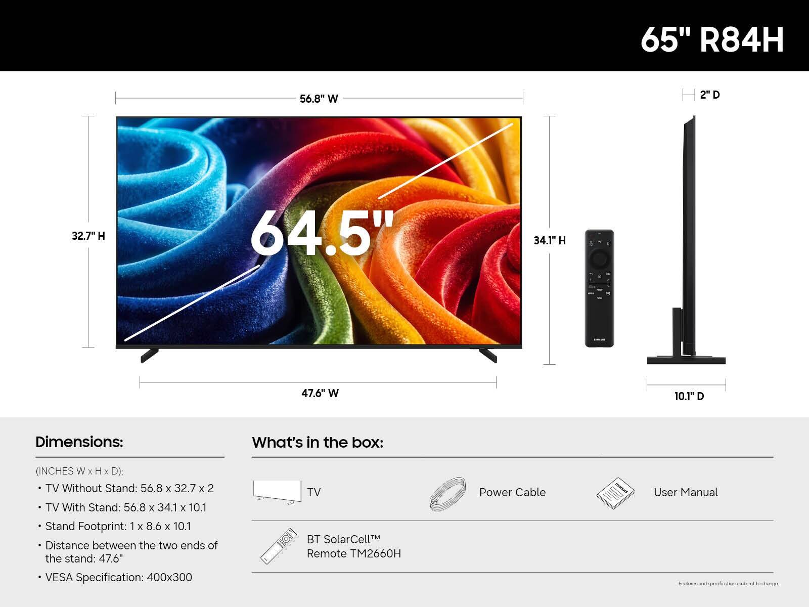 65" R84H

56.8" W
2" D
32.7" H
64.5"
34.1" H
47.6" W
10.1" D

Dimensions:
(INCHES W x H x D):
- TV Without Stand: 56.8 x 32.7 x 2
- TV With Stand: 56.8 x 34.1 x 10.1
- Stand Footprint: 1 x 8.6 x 10.1
- Distance between the two ends of the stand: 47.6"
- VESA Specification: 400x300

What's in the box:
- TV
- Power Cable
- User Manual
- BT SolarCell™ Remote TM2660H

Features and specifications subject to change