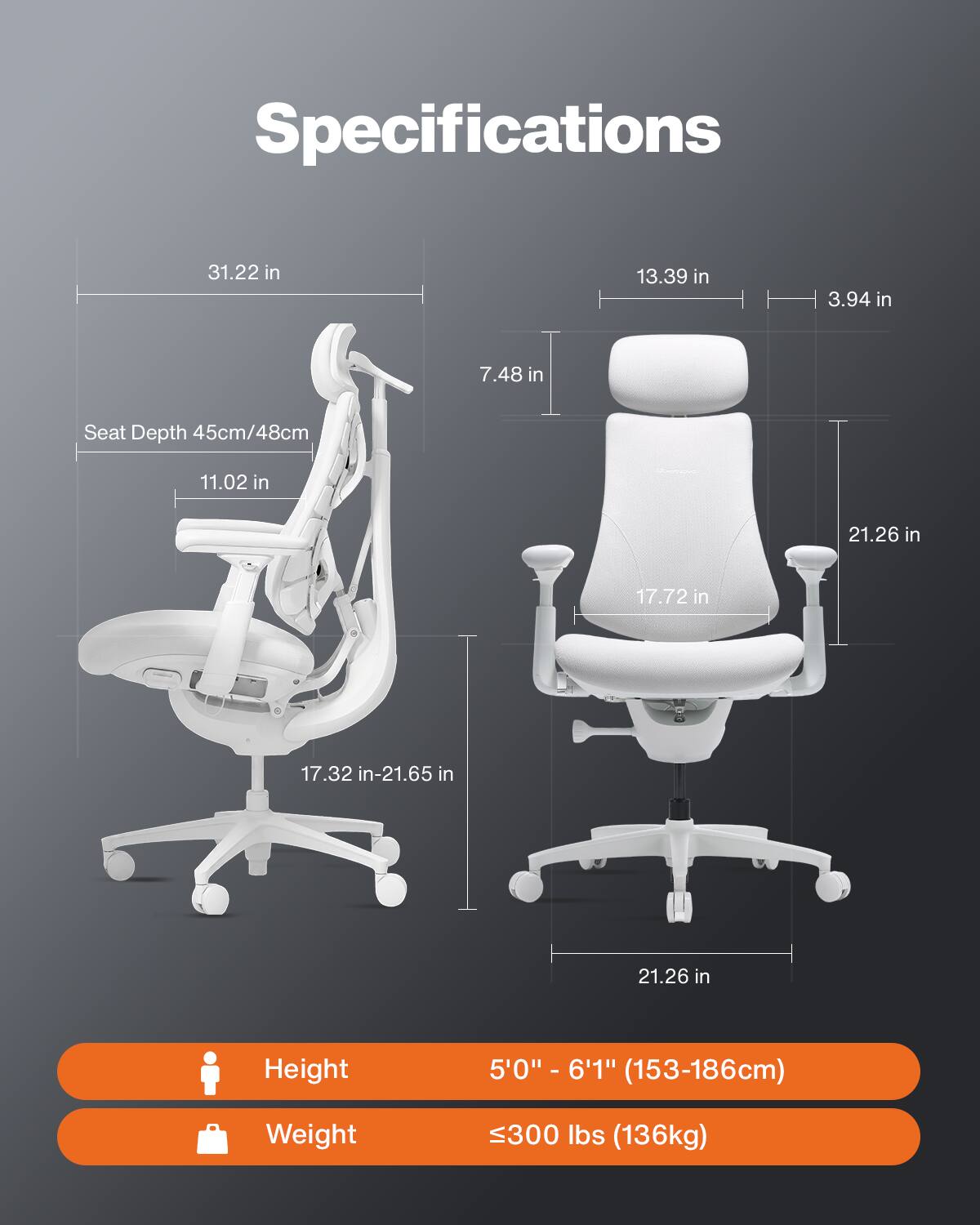 Specifications

- Width: 31.22 in
- Depth: 13.39 in
- Height: 7.48 in
- Seat Depth: 45cm/48cm (11.02 in)
- Seat Height: 17.32 in-21.65 in
- Back Height: 21.26 in
- Back Width: 17.72 in
- Base Width: 21.26 in

Height: 5'0" - 6'1" (153-186cm)

Weight: 300 lbs (136kg)