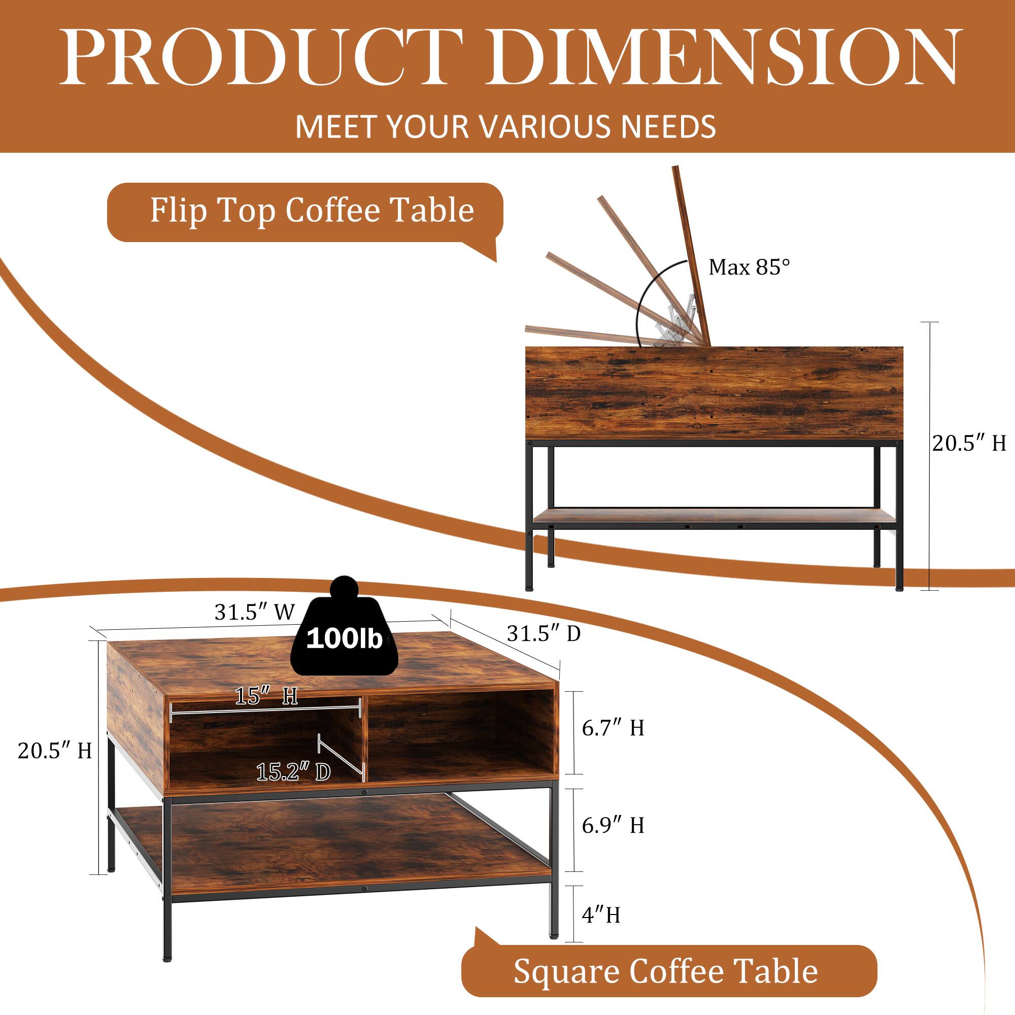 PRODUCT DIMENSION  
MEET YOUR VARIOUS NEEDS  

Flip Top Coffee Table  
Max 85°  

31.5" W x 31.5" D x 20.5" H  
100lb  

Square Coffee Table  
20.5" H x 15" H x 15.2" D x 6.7" H x 6.9" H x 4" H