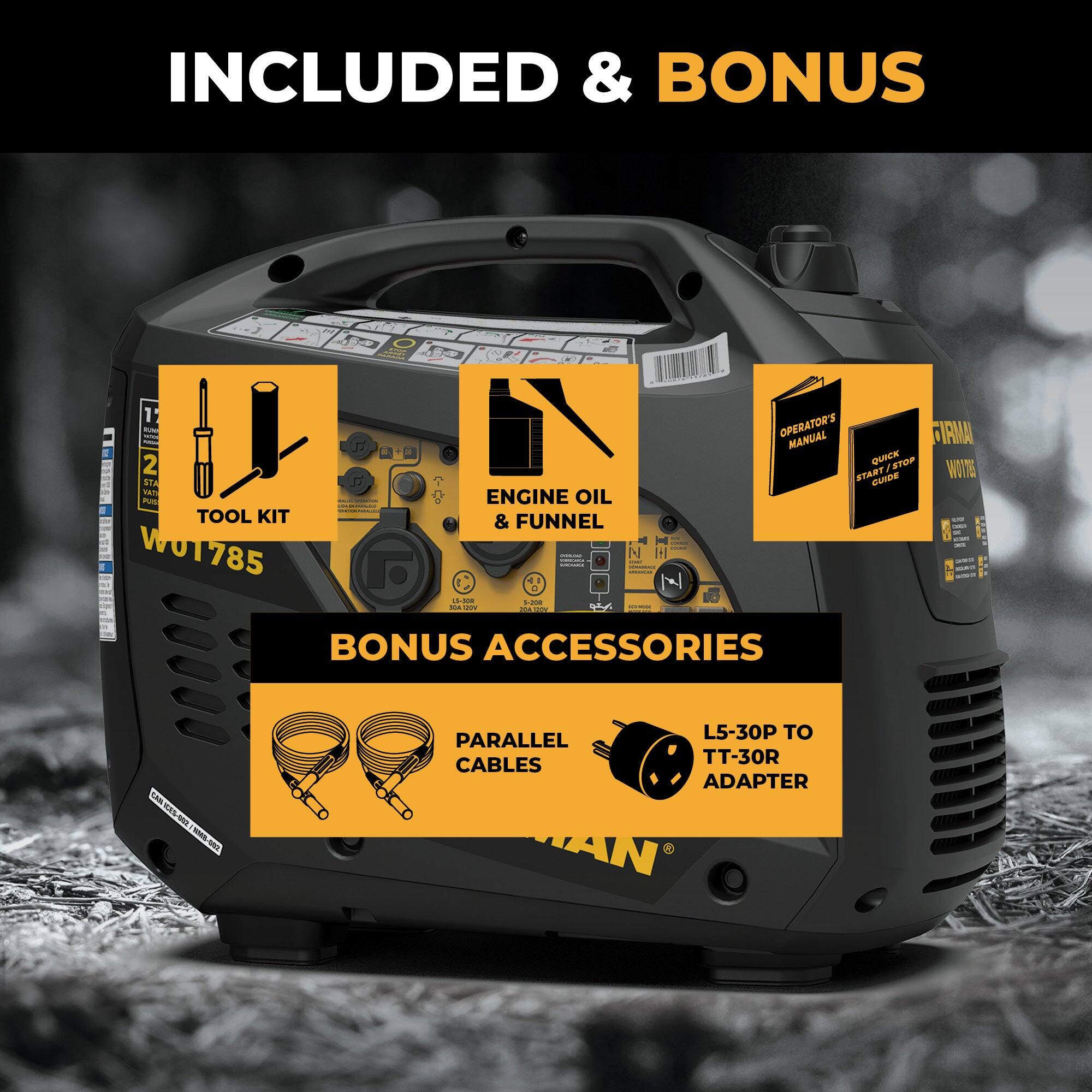 INCLUDED & BONUS

- TOOL KIT
- ENGINE OIL & FUNNEL
- OPERATOR'S MANUAL
- QUICK START/STOP GUIDE

BONUS ACCESSORIES

- PARALLEL CABLES
- L5-30P TO TT-30R ADAPTER
