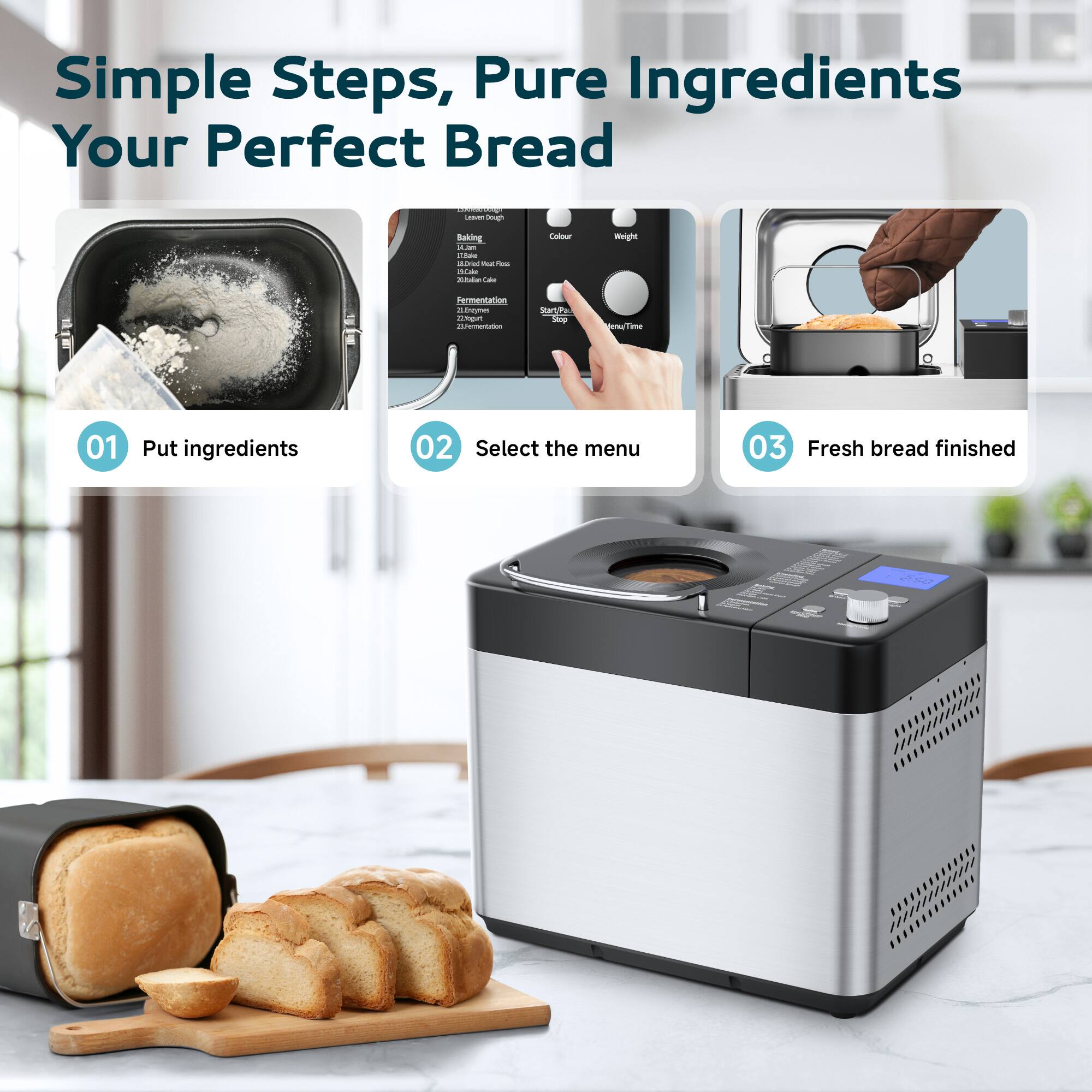 Simple Steps, Pure Ingredients Your Perfect Bread

01 Put ingredients  
02 Select the menu  
03 Fresh bread finished
