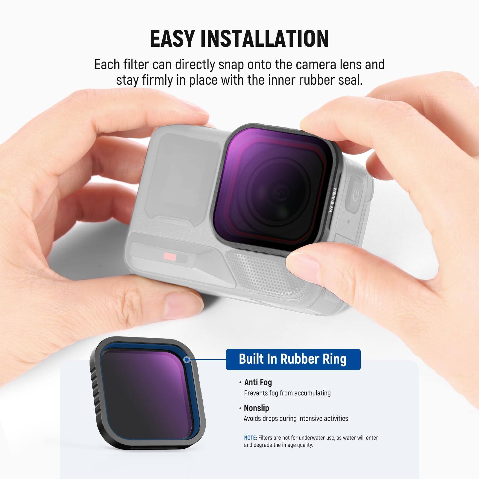EASY INSTALLATION  
Each filter can directly snap onto the camera lens and stay firmly in place with the inner rubber seal.  

Built In Rubber Ring  
- Anti Fog: Prevents fog from accumulating  
- Nonslip: Avoids drops during intensive activities  

NOTE: Filters are not for underwater use as water will enter and degrade the image quality.