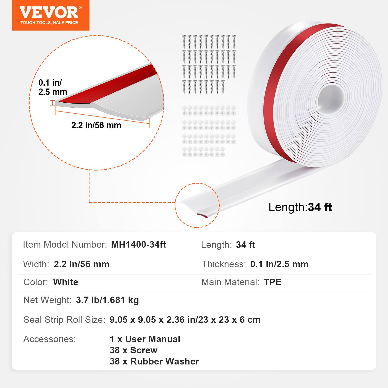 VEVOR TOUGH TOOLS, HALF PRICE

0.1 in/ 2.5 mm
2.2 in/56 mm
Length: 34 ft
Item Model Number: MH1400-34ft
Length: 34 ft
Width: 2.2 in/56 mm
Thickness: 0.1 in/2.5 mm
Color: White
Main Material: TPE
Net Weight: 3.7 lb/1.681 kg
Seal Strip Roll Size: 9.05 X 9.05 X 2.36 in/23 X 23 X 6 cm
Accessories:
1 X User Manual
38 X Screw
38 X Rubber Washer