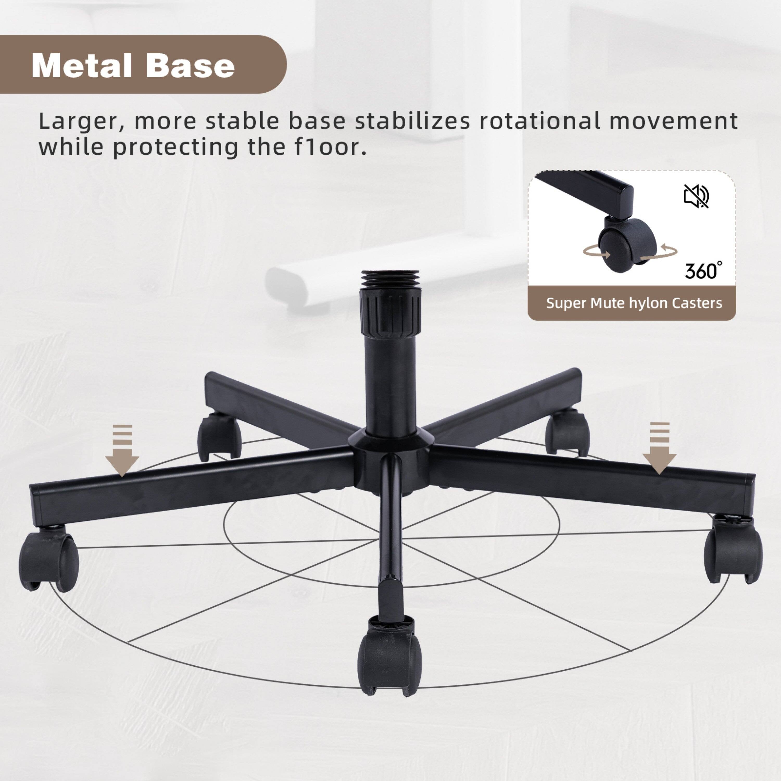 Metal Base

Larger, more stable base stabilizes rotational movement while protecting the floor.

360° Super Mute hylon Casters