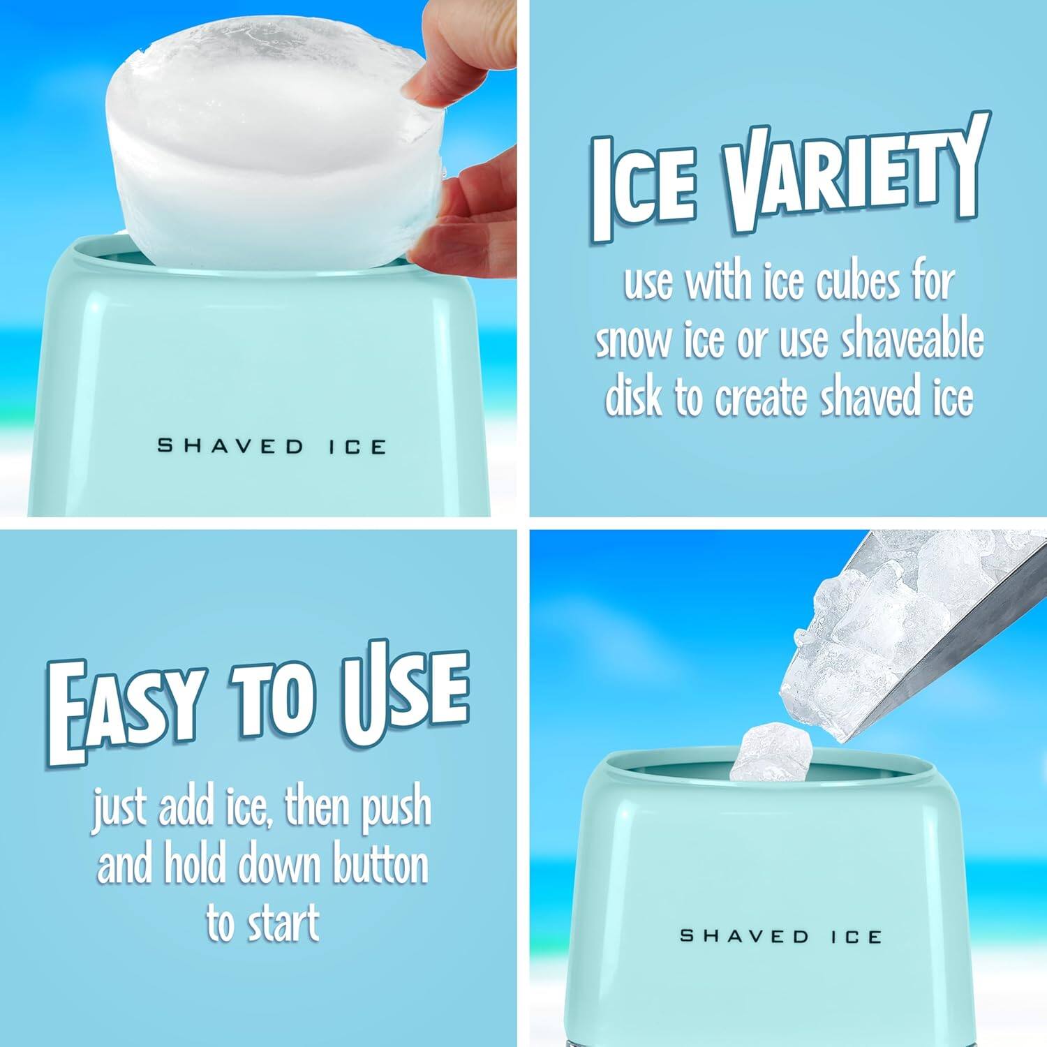 SHAVED ICE

ICE VARIETY
use with ice cubes for snow ice or use shaveable disk to create shaved ice

EASY TO USE
just add ice, then push and hold down button to start