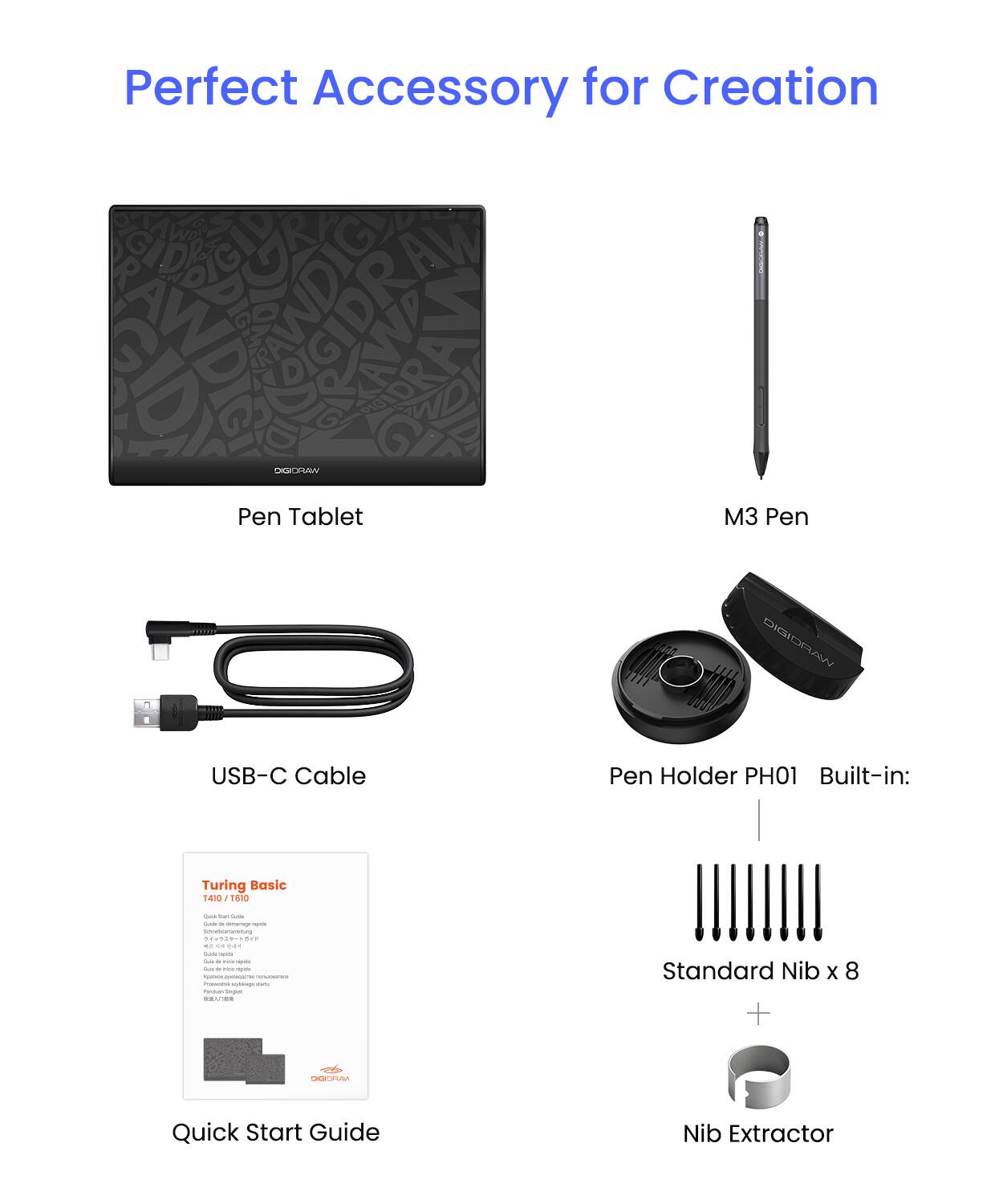 Perfect Accessory for Creation

- Pen Tablet
- M3 Pen
- USB-C Cable
- Pen Holder PH01
- Built-in: Turing Basic 1410 1610
- Standard Nib x 8
- Nib Extractor
- Quick Start Guide