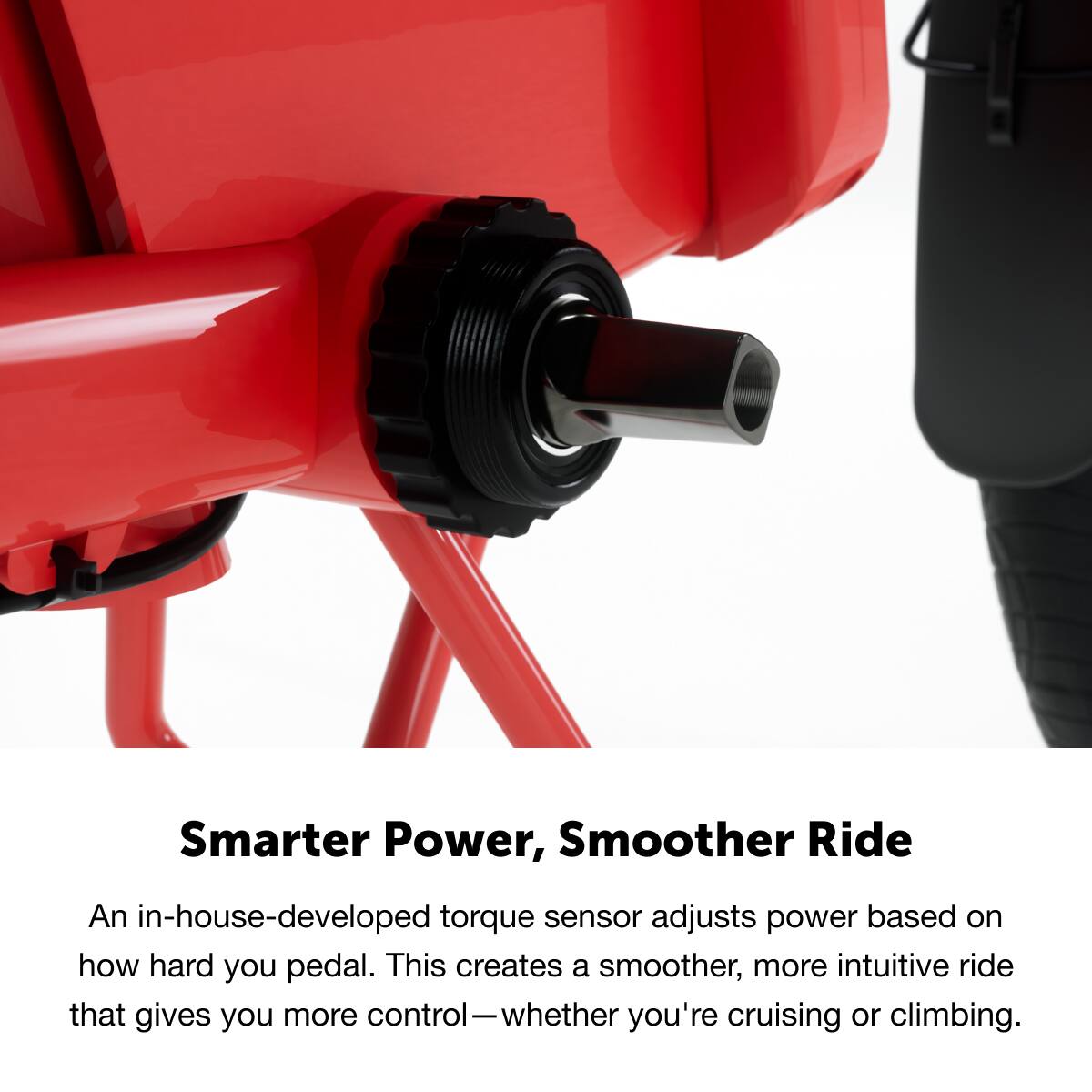Smarter Power, Smoother Ride

An in-house-developed torque sensor adjusts power based on how hard you pedal. This creates a smoother, more intuitive ride that gives you more control—whether you're cruising or climbing.