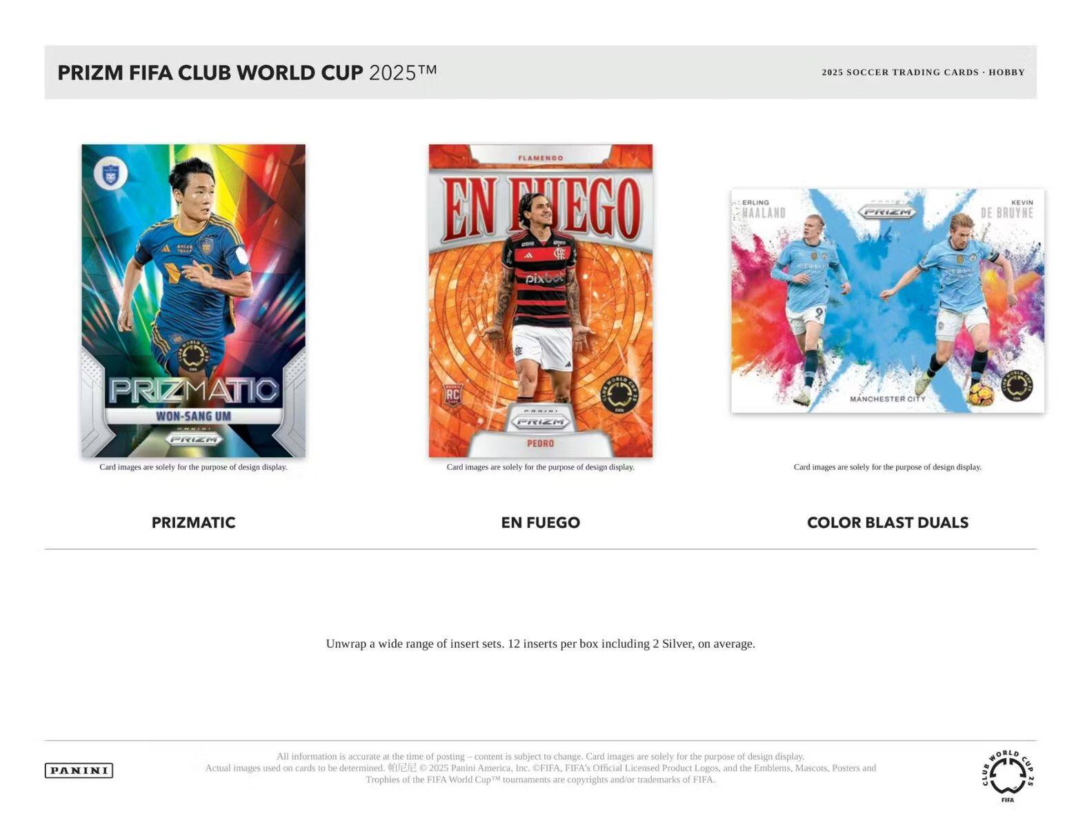 PRIZM FIFA CLUB WORLD CUP 2025™  
2025 SOCCER TRADING CARDS • HOBBY  

PRIZMATIC  
WON-SANG UM  

EN FUEGO  
PEDRO  

COLOR BLAST DUALS  
ERLING HAALAND  
KEVIN DE BRUYNE  

Card images are solely for the purpose of design display.  

Unwrap a wide range of insert sets. 12 inserts per box including 2 Silver, on average.  

All information is accurate at the time of posting – content is subject to change. Card images are solely for the purpose of design display. Actual images used on cards to be determined.  

© 2025 Panini America, Inc.  
FIFA's Official Licensed Product Logos, and the Emblems, Mascots, Posters and Trophies of the FIFA World Cup™ tournaments are copyrights and/or trademarks of FIFA.  

PANINI