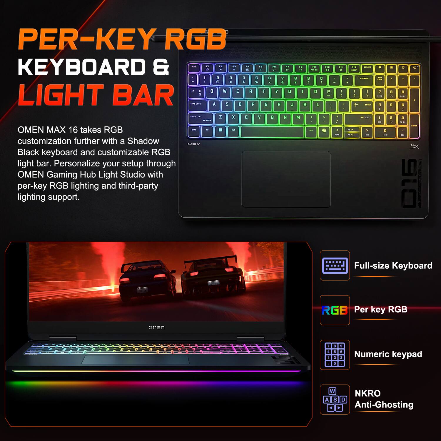 PER-KEY RGB KEYBOARD & LIGHT BAR

OMEN MAX 16 takes RGB customization further with a Shadow Black keyboard and customizable RGB light bar. Personalize your setup through OMEN Gaming Hub Light Studio with per-key RGB lighting and third-party lighting support.

Full-size Keyboard
Per key RGB
Numeric keypad
NKRO Anti-Ghosting